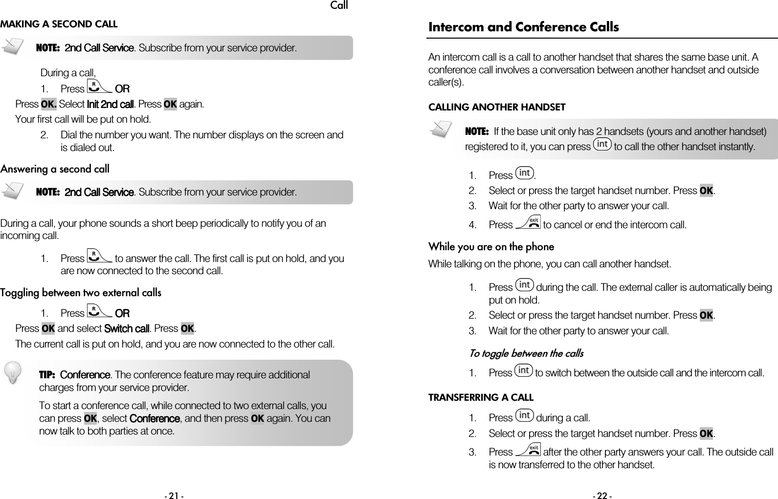 Call - 21 - MAKING A SECOND CALL  During a call, 1. Press   OROROROR  Press OK. Select Init Init Init Init 2nd2nd2nd2nd    callcallcallcall. Press OK again. Your first call will be put on hold.  2. Dial the number you want. The number displays on the screen and is dialed out. Answering a second call  During a call, your phone sounds a short beep periodically to notify you of an incoming call.  1. Press   to answer the call. The first call is put on hold, and you are now connected to the second call. Toggling between two external calls 1. Press   OROROROR Press OK and select Switch callSwitch callSwitch callSwitch call. Press OK.  The current call is put on hold, and you are now connected to the other call.  NOTE:  2nd Call Service2nd Call Service2nd Call Service2nd Call Service. Subscribe from your service provider.NOTE:  2nd Call Service2nd Call Service2nd Call Service2nd Call Service. Subscribe from your service provider.TIP:  ConferenceConferenceConferenceConference. The conference feature may require additional charges from your service provider.  To start a conference call, while connected to two external calls, you can press OK, select ConferenceConferenceConferenceConference, and then press OK again. You can now talk to both parties at once.  - 22 - Intercom and Conference Calls An intercom call is a call to another handset that shares the same base unit. A conference call involves a conversation between another handset and outside caller(s). CALLING ANOTHER HANDSET  1. Press  . 2. Select or press the target handset number. Press OK.  3. Wait for the other party to answer your call. 4. Press   to cancel or end the intercom call. While you are on the phone While talking on the phone, you can call another handset.  1. Press   during the call. The external caller is automatically being put on hold. 2. Select or press the target handset number. Press OK.  3. Wait for the other party to answer your call.  To toggle between the calls 1. Press   to switch between the outside call and the intercom call.  TRANSFERRING A CALL 1. Press   during a call. 2. Select or press the target handset number. Press OK.  3. Press   after the other party answers your call. The outside call is now transferred to the other handset. NOTE:  If the base unit only has 2 handsets (yours and another handset)registered to it, you can press   to call the other handset instantly. 