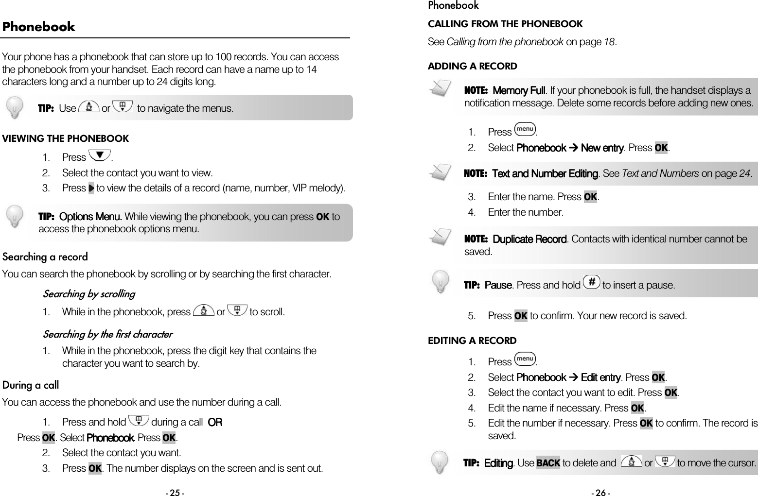  - 25 - Phonebook Your phone has a phonebook that can store up to 100 records. You can access the phonebook from your handset. Each record can have a name up to 14 characters long and a number up to 24 digits long.  VIEWING THE PHONEBOOK 1. Press  . 2. Select the contact you want to view. 3. Press   to view the details of a record (name, number, VIP melody).  Searching a record You can search the phonebook by scrolling or by searching the first character.  Searching by scrolling 1. While in the phonebook, press   or   to scroll.  Searching by the first character 1. While in the phonebook, press the digit key that contains the character you want to search by. During a call You can access the phonebook and use the number during a call.  1. Press and hold   during a call  OROROROR Press OK. Select PhonebookPhonebookPhonebookPhonebook. Press OK.  2. Select the contact you want. 3. Press OK. The number displays on the screen and is sent out. TIP:  Use   or    to navigate the menus. TIP:  Options Options Options Options MMMMenu.enu.enu.enu. While viewing the phonebook, you can press OKto access the phonebook options menu. Phonebook - 26 - CALLING FROM THE PHONEBOOK See Calling from the phonebook on page 18. ADDING A RECORD  1. Press  . 2. Select Phonebook Phonebook Phonebook Phonebook     New entryNew entryNew entryNew entry. Press OK.   3. Enter the name. Press OK. 4. Enter the number.    5. Press OK to confirm. Your new record is saved. EDITING A RECORD 1. Press  . 2. Select Phonebook Phonebook Phonebook Phonebook  E E E Edit entrydit entrydit entrydit entry. Press OK. 3. Select the contact you want to edit. Press OK. 4. Edit the name if necessary. Press OK. 5. Edit the number if necessary. Press OK to confirm. The record is saved.  TIP:  EditingEditingEditingEditing. Use BACK to delete and    or   to move the cursor.  NOTE:  Memory FullMemory FullMemory FullMemory Full. If your phonebook is full, the handset displays anotification message. Delete some records before adding new ones. NOTE:  Text and Number EditingText and Number EditingText and Number EditingText and Number Editing. See Text and Numbers on page 24. NOTE:  Duplicate Duplicate Duplicate Duplicate RecordRecordRecordRecord. Contacts with identical number cannot be saved. TIP:  PausePausePausePause. Press and hold   to insert a pause. 