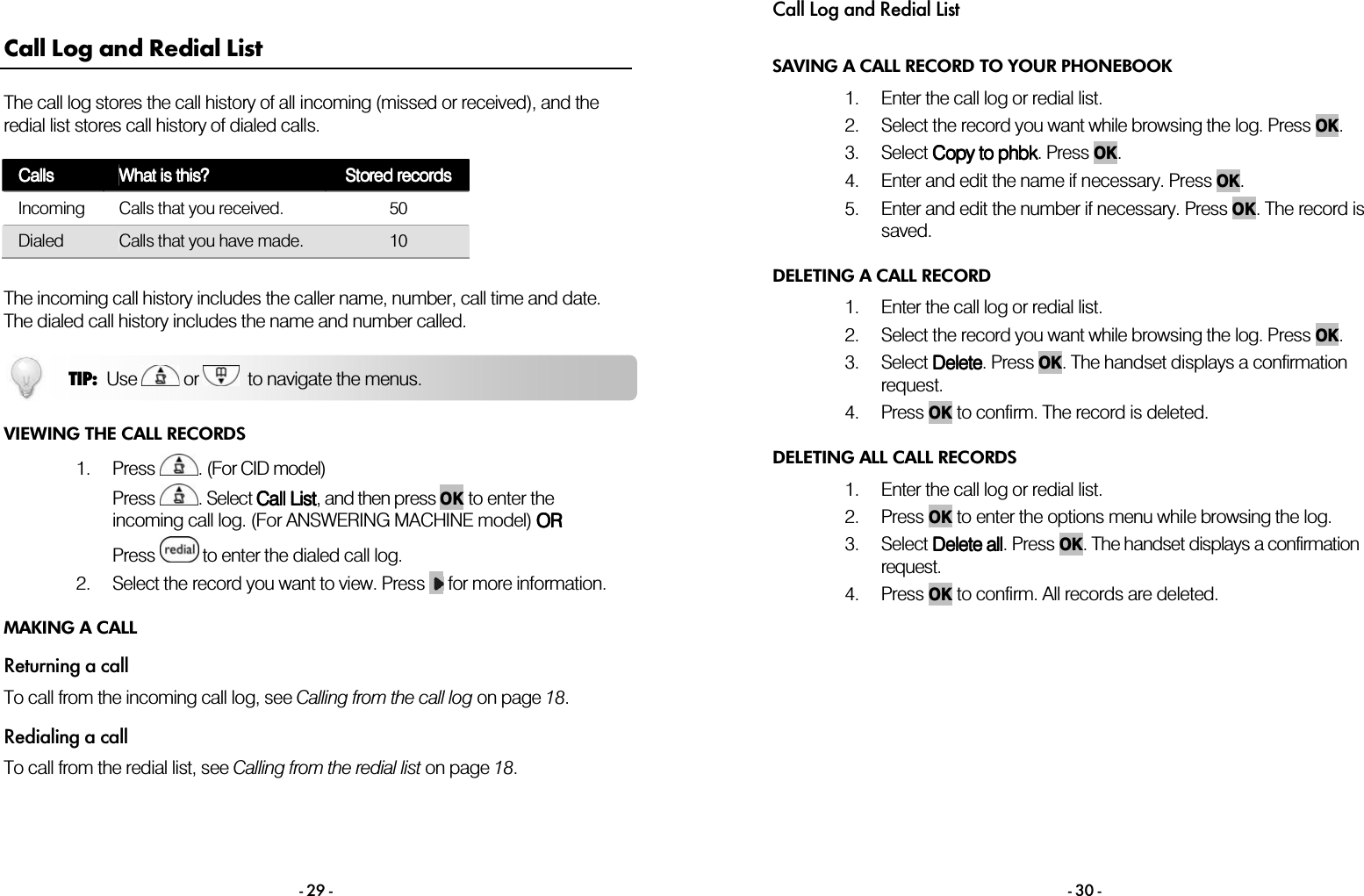  - 29 - Call Log and Redial List The call log stores the call history of all incoming (missed or received), and the redial list stores call history of dialed calls.  CallsCallsCallsCalls    What is this?What is this?What is this?What is this?    Stored recordsStored recordsStored recordsStored records    Incoming  Calls that you received.  50 Dialed  Calls that you have made.  10   The incoming call history includes the caller name, number, call time and date. The dialed call history includes the name and number called.  VIEWING THE CALL RECORDS 1. Press  . (For CID model) Press  . Select Call ListCall ListCall ListCall List, and then press OK to enter the incoming call log. (For ANSWERING MACHINE model) OROROROR  Press   to enter the dialed call log. 2. Select the record you want to view. Press   for more information. MAKING A CALL Returning a call To call from the incoming call log, see Calling from the call log on page 18. Redialing a call To call from the redial list, see Calling from the redial list on page 18.   TIP:  Use   or    to navigate the menus. Call Log and Redial List - 30 - SAVING A CALL RECORD TO YOUR PHONEBOOK 1. Enter the call log or redial list.  2. Select the record you want while browsing the log. Press OK. 3. Select CCCCopy to phbkopy to phbkopy to phbkopy to phbk. Press OK. 4. Enter and edit the name if necessary. Press OK. 5. Enter and edit the number if necessary. Press OK. The record is saved. DELETING A CALL RECORD 1. Enter the call log or redial list.  2. Select the record you want while browsing the log. Press OK. 3. Select DeleteDeleteDeleteDelete. Press OK. The handset displays a confirmation request. 4. Press OK to confirm. The record is deleted. DELETING ALL CALL RECORDS 1. Enter the call log or redial list.  2. Press OK to enter the options menu while browsing the log. 3. Select Delete Delete Delete Delete aaaallllllll. Press OK. The handset displays a confirmation request. 4. Press OK to confirm. All records are deleted. 