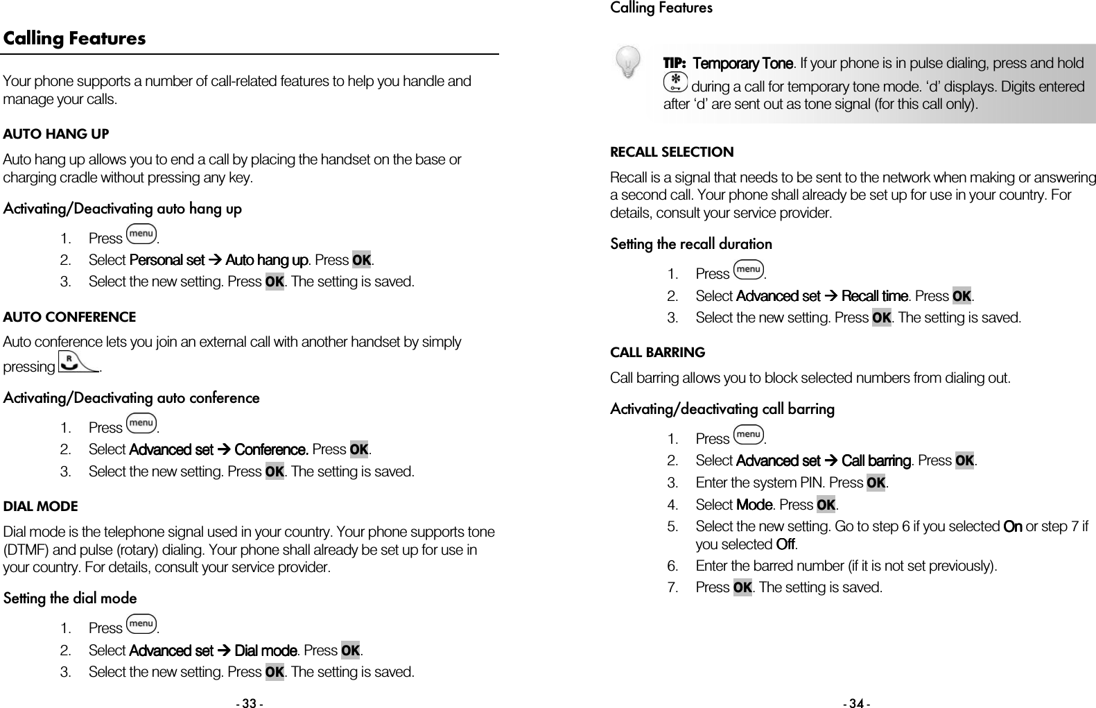  - 33 - Calling Features Your phone supports a number of call-related features to help you handle and manage your calls. AUTO HANG UP Auto hang up allows you to end a call by placing the handset on the base or charging cradle without pressing any key. Activating/Deactivating auto hang up 1. Press  . 2. Select PPPPersonal set ersonal set ersonal set ersonal set  Auto hang up Auto hang up Auto hang up Auto hang up. Press OK. 3. Select the new setting. Press OK. The setting is saved. AUTO CONFERENCE Auto conference lets you join an external call with another handset by simply pressing  . Activating/Deactivating auto conference 1. Press  . 2. Select AAAAdvanced setdvanced setdvanced setdvanced set     CCCConference. onference. onference. onference. Press OK. 3. Select the new setting. Press OK. The setting is saved. DIAL MODE Dial mode is the telephone signal used in your country. Your phone supports tone (DTMF) and pulse (rotary) dialing. Your phone shall already be set up for use in your country. For details, consult your service provider. Setting the dial mode 1. Press  . 2. Select AAAAdvanced setdvanced setdvanced setdvanced set     Dial  Dial  Dial  Dial mmmmodeodeodeode. Press OK. 3. Select the new setting. Press OK. The setting is saved.  Calling Features - 34 -   RECALL SELECTION Recall is a signal that needs to be sent to the network when making or answering a second call. Your phone shall already be set up for use in your country. For details, consult your service provider. Setting the recall duration 1. Press  . 2. Select AAAAdvanced dvanced dvanced dvanced setsetsetset     Recall Recall Recall Recall time time time time. Press OK. 3. Select the new setting. Press OK. The setting is saved. CALL BARRING Call barring allows you to block selected numbers from dialing out.  Activating/deactivating call barring 1. Press  . 2. Select AAAAdvanced dvanced dvanced dvanced set set set set  Call barri Call barri Call barri Call barringngngng. Press OK. 3. Enter the system PIN. Press OK. 4. Select MMMModeodeodeode. Press OK. 5. Select the new setting. Go to step 6 if you selected OnOnOnOn or step 7 if you selected OffOffOffOff. 6. Enter the barred number (if it is not set previously). 7. Press OK. The setting is saved. TIP:  Temporary ToneTemporary ToneTemporary ToneTemporary Tone. If your phone is in pulse dialing, press and hold  during a call for temporary tone mode. &lsquo;d&rsquo; displays. Digits entered after &lsquo;d&rsquo; are sent out as tone signal (for this call only).  
