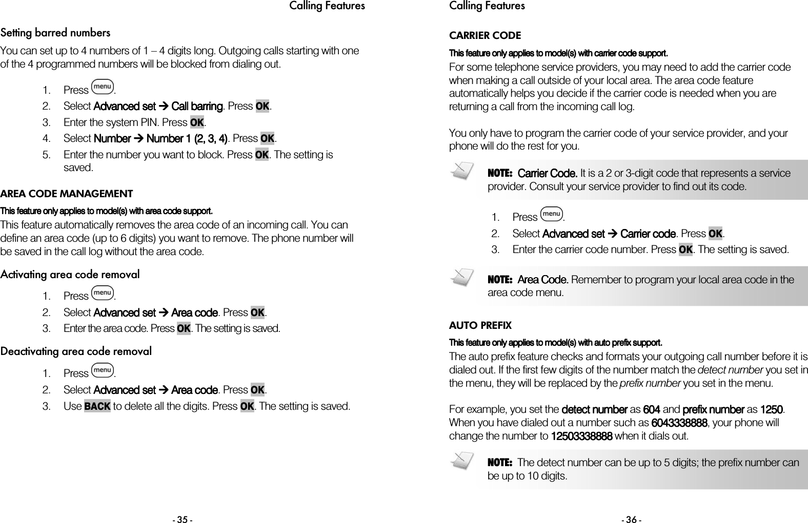 Calling Features - 35 - Setting barred numbers You can set up to 4 numbers of 1 &ndash; 4 digits long. Outgoing calls starting with one of the 4 programmed numbers will be blocked from dialing out.   1. Press  . 2. Select AAAAdvanced dvanced dvanced dvanced set set set set  Call barring Call barring Call barring Call barring. Press OK. 3. Enter the system PIN. Press OK. 4. Select NumbNumbNumbNumber er er er  Number 1 (2, 3, 4) Number 1 (2, 3, 4) Number 1 (2, 3, 4) Number 1 (2, 3, 4). Press OK. 5. Enter the number you want to block. Press OK. The setting is saved.  AREA CODE MANAGEMENT This This This This featurefeaturefeaturefeature only applies to model(s) with area code support. only applies to model(s) with area code support. only applies to model(s) with area code support. only applies to model(s) with area code support.    This feature automatically removes the area code of an incoming call. You can define an area code (up to 6 digits) you want to remove. The phone number will be saved in the call log without the area code. Activating area code removal 1. Press  . 2. Select AAAAdvanced dvanced dvanced dvanced setsetsetset     Area  Area  Area  Area ccccodeodeodeode. Press OK. 3. Enter the area code. Press OK. The setting is saved. Deactivating area code removal 1. Press  . 2. Select AAAAdvanced dvanced dvanced dvanced setsetsetset     Area  Area  Area  Area ccccodeodeodeode. Press OK. 3. Use BACK to delete all the digits. Press OK. The setting is saved. Calling Features - 36 - CARRIER CODE This This This This featurefeaturefeaturefeature only applies to model(s) with carrier code support.  only applies to model(s) with carrier code support.  only applies to model(s) with carrier code support.  only applies to model(s) with carrier code support.     For some telephone service providers, you may need to add the carrier code when making a call outside of your local area. The area code feature automatically helps you decide if the carrier code is needed when you are returning a call from the incoming call log.  You only have to program the carrier code of your service provider, and your phone will do the rest for you.   1. Press  . 2. Select AAAAdvanced dvanced dvanced dvanced setsetsetset        CCCCarrier arrier arrier arrier ccccodeodeodeode. Press OK. 3. Enter the carrier code number. Press OK. The setting is saved.   AUTO PREFIX TTTThis his his his featurefeaturefeaturefeature only applies to model(s) with auto prefix support.  only applies to model(s) with auto prefix support.  only applies to model(s) with auto prefix support.  only applies to model(s) with auto prefix support.     The auto prefix feature checks and formats your outgoing call number before it is dialed out. If the first few digits of the number match the detect number you set in the menu, they will be replaced by the prefix number you set in the menu.  For example, you set the detect numberdetect numberdetect numberdetect number as 604604604604 and prefix numberprefix numberprefix numberprefix number as 1250125012501250. When you have dialed out a number such as 6043338888604333888860433388886043338888, your phone will change the number to 12503338888125033388881250333888812503338888 when it dials out.   NOTE:  Area Code. Area Code. Area Code. Area Code. Remember to program your local area code in the area code menu.   NOTE:  Carrier Code. Carrier Code. Carrier Code. Carrier Code. It is a 2 or 3-digit code that represents a service provider. Consult your service provider to find out its code.   NOTE:  The detect number can be up to 5 digits; the prefix number can be up to 10 digits.  
