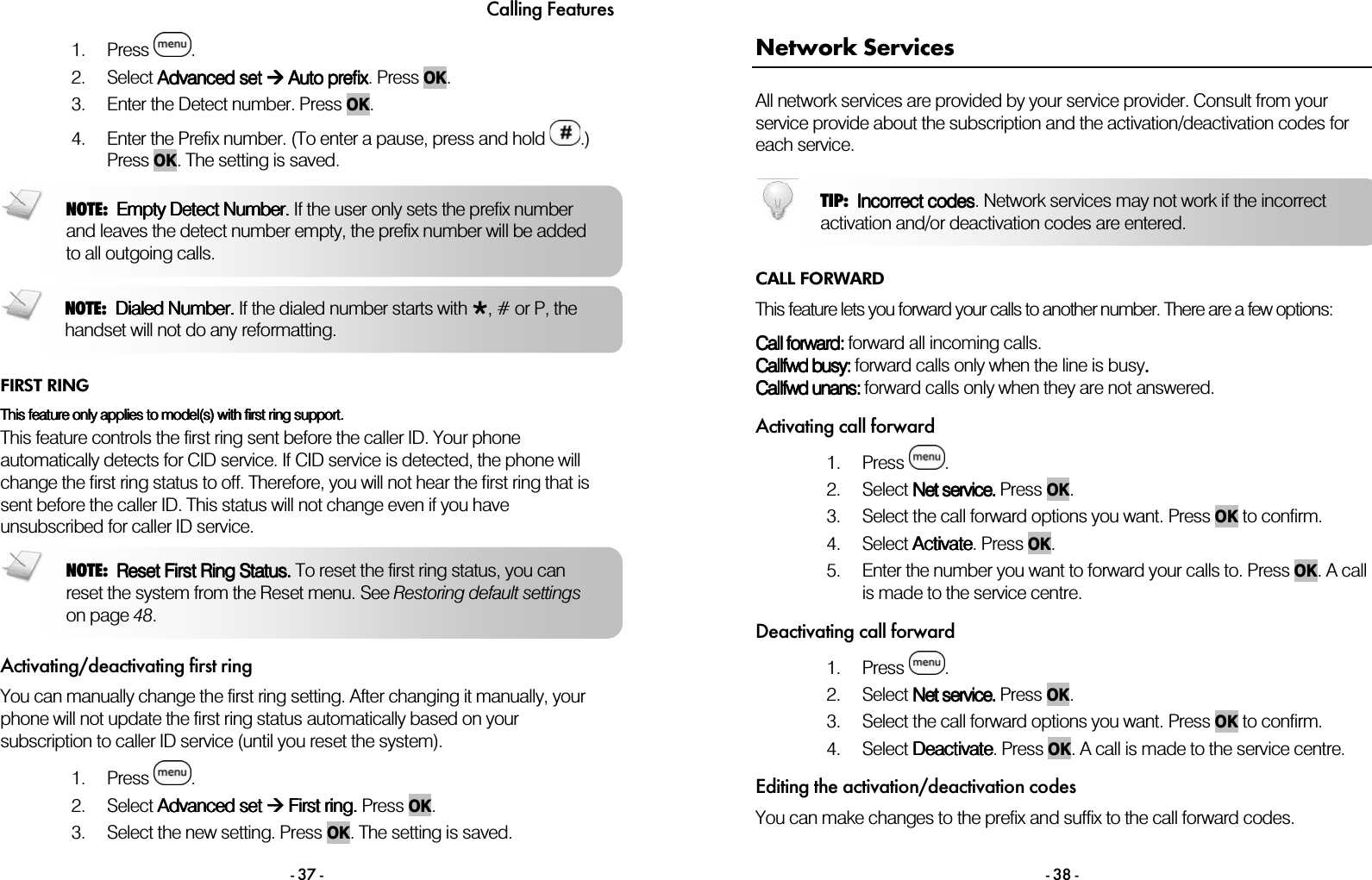 Calling Features - 37 - 1. Press  . 2. Select AAAAdvanced dvanced dvanced dvanced setsetsetset        AAAAuto prefixuto prefixuto prefixuto prefix. Press OK.  3. Enter the Detect number. Press OK. 4. Enter the Prefix number. (To enter a pause, press and hold  .) Press OK. The setting is saved.    FIRST RING This feature only applies to model(s) with first ring support. This feature only applies to model(s) with first ring support. This feature only applies to model(s) with first ring support. This feature only applies to model(s) with first ring support.     This feature controls the first ring sent before the caller ID. Your phone automatically detects for CID service. If CID service is detected, the phone will change the first ring status to off. Therefore, you will not hear the first ring that is sent before the caller ID. This status will not change even if you have unsubscribed for caller ID service.  Activating/deactivating first ring You can manually change the first ring setting. After changing it manually, your phone will not update the first ring status automatically based on your subscription to caller ID service (until you reset the system).  1. Press  .  2. Select Advanced setAdvanced setAdvanced setAdvanced set  First ring.  First ring.  First ring.  First ring. Press    OK. 3. Select the new setting. Press    OK. The setting is saved. NOTE:  Reset First Ring Status.Reset First Ring Status.Reset First Ring Status.Reset First Ring Status. To reset the first ring status, you can reset the system from the Reset menu. See Restoring default settings on page 48. NOTE:  Dialed Number.Dialed Number.Dialed Number.Dialed Number. If the dialed number starts with , # or P, the handset will not do any reformatting.  NOTE:  Empty Detect Number.Empty Detect Number.Empty Detect Number.Empty Detect Number. If the user only sets the prefix number and leaves the detect number empty, the prefix number will be added to all outgoing calls.   - 38 - Network Services All network services are provided by your service provider. Consult from your service provide about the subscription and the activation/deactivation codes for each service.  CALL FORWARD This feature lets you forward your calls to another number. There are a few options:  CCCCall forwardall forwardall forwardall forward::::    forward all incoming calls. CCCCallfwd busyallfwd busyallfwd busyallfwd busy: : : : forward calls only when the line is busy....    CCCCallfwd unansallfwd unansallfwd unansallfwd unans: : : : forward calls only when they are not answered.  Activating call forward 1. Press  .  2. Select NNNNet serviceet serviceet serviceet service.... Press OK. 3. Select the call forward options you want. Press OK to confirm.     4. Select ActivateActivateActivateActivate. Press OK. 5. Enter the number you want to forward your calls to. Press OK. A call is made to the service centre.  Deactivating call forward 1. Press  . 2. Select NNNNet serviceet serviceet serviceet service.... Press OK. 3. Select the call forward options you want. Press OK to confirm. 4. Select DeactivateDeactivateDeactivateDeactivate. Press OK. A call is made to the service centre.  Editing the activation/deactivation codes You can make changes to the prefix and suffix to the call forward codes.   TIP:  Incorrect codesIncorrect codesIncorrect codesIncorrect codes. Network services may not work if the incorrect activation and/or deactivation codes are entered. 