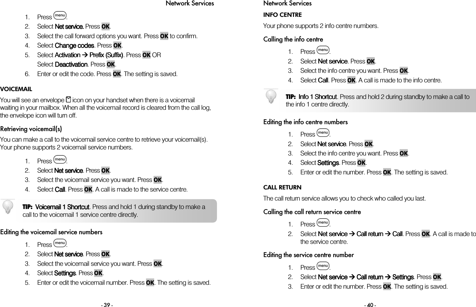 Network Services - 39 - 1. Press  . 2. Select NNNNet serviceet serviceet serviceet service.... Press OK. 3. Select the call forward options you want. Press OK to confirm. 4. Select Change codesChange codesChange codesChange codes. Press OK. 5. Select Activation Activation Activation Activation  Prefix (Suffix) Prefix (Suffix) Prefix (Suffix) Prefix (Suffix). Press OK OR Select DeactiDeactiDeactiDeactivationvationvationvation. Press OK. 6. Enter or edit the code. Press OK. The setting is saved. VOICEMAIL You will see an envelope   icon on your handset when there is a voicemail waiting in your mailbox. When all the voicemail record is cleared from the call log, the envelope icon will turn off. Retrieving voicemail(s) You can make a call to the voicemail service centre to retrieve your voicemail(s). Your phone supports 2 voicemail service numbers.   1. Press  .  2. Select NNNNet serviceet serviceet serviceet service.    Press OK. 3. Select the voicemail service you want. Press OK. 4. Select CallCallCallCall. Press OK. A call is made to the service centre.   Editing the voicemail service numbers 1. Press  .  2. Select NNNNet serviceet serviceet serviceet service.    Press OK. 3. Select the voicemail service you want. Press OK. 4. Select SettingSettingSettingSettingssss. Press OK.  5. Enter or edit the voicemail number. Press OK. The setting is saved.  TIP:  VoicemailVoicemailVoicemailVoicemail 11 11 ShortcutShortcut ShortcutShortcut. Press and hold 1 during standby to make a call to the voicemail 1 service centre directly.  Network Services - 40 - INFO CENTRE Your phone supports 2 info centre numbers.  Calling the info centre 1. Press  . 2. Select Net servNet servNet servNet serviceiceiceice.    Press OK.  3. Select the info centre you want. Press OK. 4. Select CallCallCallCall. Press OK. A call is made to the info centre.   Editing the info centre numbers 1. Press  .  2. Select NNNNet serviceet serviceet serviceet service.    Press OK. 3. Select the info centre you want. Press OK. 4. Select SettingSettingSettingSettingssss. Press OK.  5. Enter or edit the number. Press OK. The setting is saved.  CALL RETURN The call return service allows you to check who called you last.  Calling the call return service centre 1. Press  . 2. Select Net service Net service Net service Net service  Call return  Call return  Call return  Call return  Call Call Call Call. Press OK. A call is made to the service centre.  Editing the service centre number 1. Press  . 2. Select Net service Net service Net service Net service  Call return  Call return  Call return  Call return  Setting Setting Setting Settingssss. Press OK.  3. Enter or edit the number. Press OK. The setting is saved.  TIP:  Info 1 ShortcutInfo 1 ShortcutInfo 1 ShortcutInfo 1 Shortcut. Press and hold 2 during standby to make a call to the info 1 centre directly. 