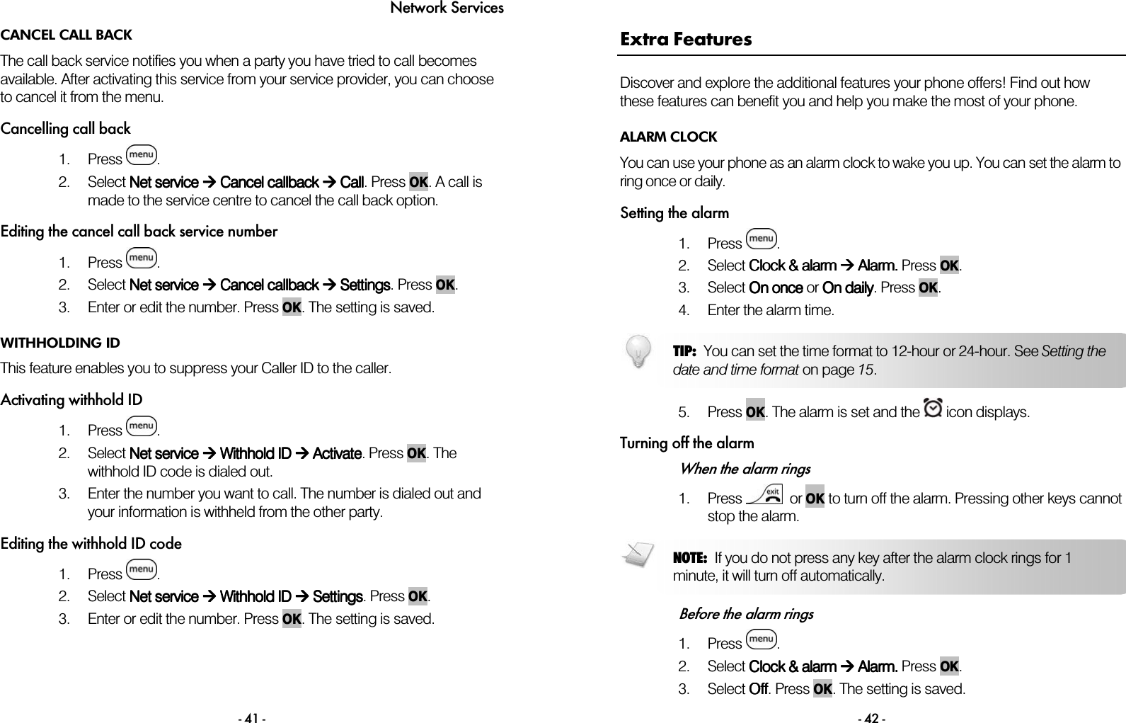Network Services - 41 - CANCEL CALL BACK The call back service notifies you when a party you have tried to call becomes available. After activating this service from your service provider, you can choose to cancel it from the menu.  Cancelling call back  1. Press  . 2. Select Net service Net service Net service Net service  Cancel callback  Cancel callback  Cancel callback  Cancel callback  Call Call Call Call. Press OK. A call is made to the service centre to cancel the call back option. Editing the cancel call back service number 1. Press  . 2. Select Net service Net service Net service Net service  Cancel callback  Cancel callback  Cancel callback  Cancel callback  Setting Setting Setting Settingssss. Press OK.  3. Enter or edit the number. Press OK. The setting is saved.  WITHHOLDING ID This feature enables you to suppress your Caller ID to the caller. Activating withhold ID 1. Press  . 2. Select Net service Net service Net service Net service  Withhold ID  Withhold ID  Withhold ID  Withhold ID  Activate Activate Activate Activate. Press OK. The withhold ID code is dialed out. 3. Enter the number you want to call. The number is dialed out and your information is withheld from the other party. Editing the withhold ID code 1. Press  . 2. Select Net service Net service Net service Net service  Withhold ID Withhold ID Withhold ID Withhold ID     Setting Setting Setting Settingssss. Press OK.  3. Enter or edit the number. Press OK. The setting is saved.   - 42 - Extra Features Discover and explore the additional features your phone offers! Find out how these features can benefit you and help you make the most of your phone. ALARM CLOCK You can use your phone as an alarm clock to wake you up. You can set the alarm to ring once or daily. Setting the alarm 1. Press  . 2. Select CCCClock &amp; lock &amp; lock &amp; lock &amp; alarmalarmalarmalarm     AAAAlarm. larm. larm. larm. Press    OK.  3. Select OOOOnnnn onceonceonceonce or OOOOn dailyn dailyn dailyn daily. Press OK.  4. Enter the alarm time.    5. Press OK. The alarm is set and the   icon displays.  Turning off the alarm When the alarm rings 1. Press    or OK to turn off the alarm. Pressing other keys cannot stop the alarm.   Before the alarm rings 1. Press  . 2. Select CCCClock &amp; lock &amp; lock &amp; lock &amp; alarmalarmalarmalarm     AAAAlarm. larm. larm. larm. Press    OK.  3. Select OOOOffffffff. Press OK. The setting is saved. NOTE:  If you do not press any key after the alarm clock rings for 1 minute, it will turn off automatically.  TIP:  You can set the time format to 12-hour or 24-hour. See Setting thedate and time format on page 15. 