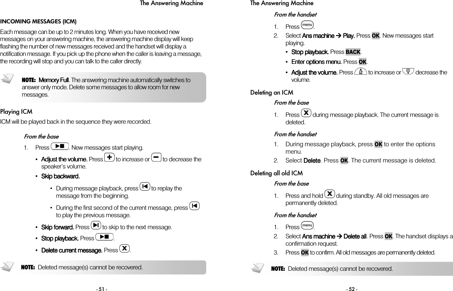 The Answering Machine - 51 - INCOMING MESSAGES (ICM) Each message can be up to 2 minutes long. When you have received new messages on your answering machine, the answering machine display will keep flashing the number of new messages received and the handset will display a notification message. If you pick up the phone when the caller is leaving a message, the recording will stop and you can talk to the caller directly.  Playing ICM ICM will be played back in the sequence they were recorded.   From the base 1. Press  . New messages start playing. &bull;Adjust the volume.Adjust the volume.Adjust the volume.Adjust the volume. Press   to increase or   to decrease the speaker&rsquo;s volume. &bull;Skip backward.Skip backward.Skip backward.Skip backward. &bull;  During message playback, press   to replay the message from the beginning. &bull;  During the first second of the current message, press   to play the previous message. &bull;Skip forward.Skip forward.Skip forward.Skip forward. Press   to skip to the next message. &bull;Stop playback.Stop playback.Stop playback.Stop playback. Press  . &bull;Delete current message.Delete current message.Delete current message.Delete current message. Press  .   NOTE: Deleted message(s) cannot be recovered. NOTE: Memory FullMemory FullMemory FullMemory Full. The answering machine automatically switches to answer only mode. Delete some messages to allow room for new messages. The Answering Machine - 52 - From the handset 1. Press  .  2. Select AAAAns machinens machinens machinens machine     PPPPlaylaylaylay.... Press OK. New messages start playing. &bull;Stop playback.Stop playback.Stop playback.Stop playback. Press BACK. &bull;Enter options menu.Enter options menu.Enter options menu.Enter options menu. Press OK. &bull;Adjust the volumeAdjust the volumeAdjust the volumeAdjust the volume.... Press   to increase or   decrease the volume. Deleting an ICM From the base 1. Press   during message playback. The current message is deleted.  From the handset 1. During message playback, press OK to enter the options menu.  2. Select DDDDeleteeleteeleteelete. Press OK. The current message is deleted.  Deleting all old ICM From the base 1. Press and hold   during standby. All old messages are permanently deleted.  From the handset 1. Press  .  2. Select AAAAnnnnssss    machinemachinemachinemachine        DDDDelete allelete allelete allelete all. Press OK. The handset displays a confirmation request.  3. Press OK to confirm. All old messages are permanently deleted.   NOTE: Deleted message(s) cannot be recovered. 