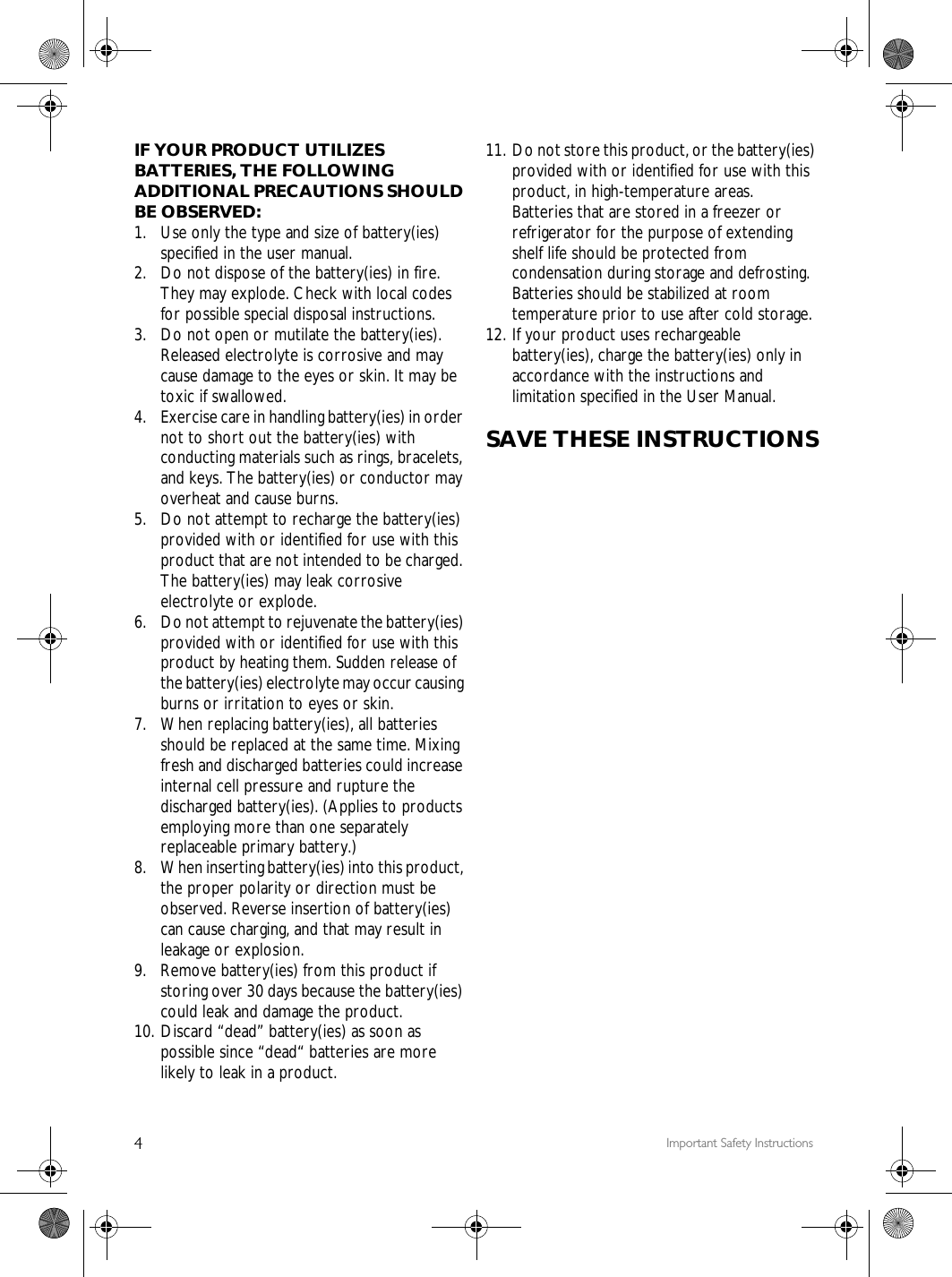 4Important Safety InstructionsIF YOUR PRODUCT UTILIZES BATTERIES, THE FOLLOWING ADDITIONAL PRECAUTIONS SHOULD BE OBSERVED:1.  Use only the type and size of battery(ies) specified in the user manual.2.  Do not dispose of the battery(ies) in fire. They may explode. Check with local codes for possible special disposal instructions.3.  Do not open or mutilate the battery(ies). Released electrolyte is corrosive and may cause damage to the eyes or skin. It may be toxic if swallowed.4. Exercise care in handling battery(ies) in order not to short out the battery(ies) with conducting materials such as rings, bracelets, and keys. The battery(ies) or conductor may overheat and cause burns.5.  Do not attempt to recharge the battery(ies) provided with or identified for use with this product that are not intended to be charged. The battery(ies) may leak corrosive electrolyte or explode.6.  Do not attempt to rejuvenate the battery(ies) provided with or identified for use with this product by heating them. Sudden release of the battery(ies) electrolyte may occur causing burns or irritation to eyes or skin.7. When replacing battery(ies), all batteries should be replaced at the same time. Mixing fresh and discharged batteries could increase internal cell pressure and rupture the discharged battery(ies). (Applies to products employing more than one separately replaceable primary battery.)8. When inserting battery(ies) into this product, the proper polarity or direction must be observed. Reverse insertion of battery(ies) can cause charging, and that may result in leakage or explosion.9. Remove battery(ies) from this product if storing over 30 days because the battery(ies) could leak and damage the product.10. Discard &ldquo;dead&rdquo; battery(ies) as soon as possible since &ldquo;dead&ldquo; batteries are more likely to leak in a product.11. Do not store this product, or the battery(ies) provided with or identified for use with this product, in high-temperature areas.Batteries that are stored in a freezer or refrigerator for the purpose of extending shelf life should be protected from condensation during storage and defrosting. Batteries should be stabilized at room temperature prior to use after cold storage.12. If your product uses rechargeable battery(ies), charge the battery(ies) only in accordance with the instructions and limitation specified in the User Manual.SAVE THESE INSTRUCTIONS
