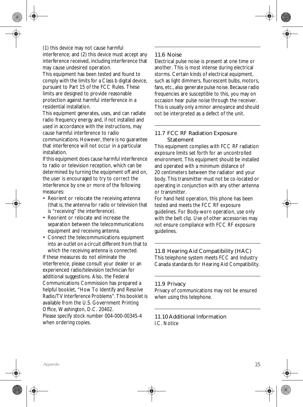 25Appendix(1) this device may not cause harmful interference; and (2) this device must accept any interference received, including interference that may cause undesired operation.This equipment has been tested and found to comply with the limits for a Class b digital device, pursuant to Part 15 of the FCC Rules. These limits are designed to provide reasonable protection against harmful interference in a residential installation.This equipment generates, uses, and can radiate radio frequency energy and, if not installed and used in accordance with the instructions, may cause harmful interference to radio communications. However, there is no guarantee that interference will not occur in a particular installation.If this equipment does cause harmful interference to radio or television reception, which can be determined by turning the equipment off and on, the user is encouraged to try to correct the interference by one or more of the following measures:&bull; Reorient or relocate the receiving antenna (that is, the antenna for radio or television that is &ldquo;receiving&rdquo; the interference).&bull; Reorient or relocate and increase the separation between the telecommunications equipment and receiving antenna.&bull; Connect the telecommunications equipment into an outlet on a circuit different from that to which the receiving antenna is connected.If these measures do not eliminate the interference, please consult your dealer or an experienced radio/television technician for additional suggestions. Also, the Federal Communications Commission has prepared a helpful booklet, &ldquo;How To Identify and Resolve Radio/TV Interference Problems&rdquo;. This booklet is available from the U.S. Government Printing Office, Washington, D.C. 20402.Please specify stock number 004-000-00345-4 when ordering copies.11.6 NoiseElectrical pulse noise is present at one time or another. This is most intense during electrical storms. Certain kinds of electrical equipment, such as light dimmers, fluorescent bulbs, motors, fans, etc., also generate pulse noise. Because radio frequencies are susceptible to this, you may on occasion hear pulse noise through the receiver. This is usually only a minor annoyance and should not be interpreted as a defect of the unit.11.7 FCC RF Radiation Exposure StatementThis equipment complies with FCC RF radiation exposure limits set forth for an uncontrolled environment. This equipment should be installed and operated with a minimum distance of 20 centimeters between the radiator and your body. This transmitter must not be co-located or operating in conjunction with any other antenna or transmitter.For hand held operation, this phone has been tested and meets the FCC RF exposure guidelines. For Body-worn operation, use only with the belt clip. Use of other accessories may not ensure compliance with FCC RF exposure guidelines.11.8 Hearing Aid Compatibility (HAC)This telephone system meets FCC and Industry Canada standards for Hearing Aid Compatibility.11.9 PrivacyPrivacy of communications may not be ensured when using this telephone.11.10Additional InformationI.C. Notice