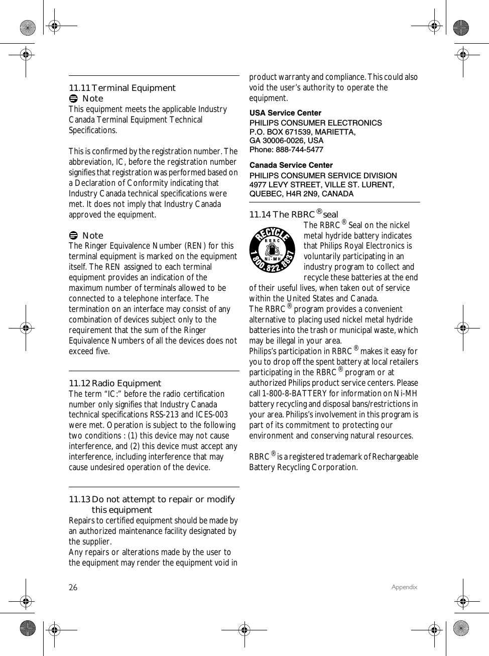 26 Appendix11.11Terminal EquipmentNoteThis equipment meets the applicable Industry Canada Terminal Equipment Technical Specifications.This is confirmed by the registration number. The abbreviation, IC, before the registration number signifies that registration was performed based on a Declaration of Conformity indicating that Industry Canada technical specifications were met. It does not imply that Industry Canada approved the equipment.NoteThe Ringer Equivalence Number (REN) for this terminal equipment is marked on the equipmentitself. The REN assigned to each terminal equipment provides an indication of the maximum number of terminals allowed to be connected to a telephone interface. The termination on an interface may consist of any combination of devices subject only to the requirement that the sum of the Ringer Equivalence Numbers of all the devices does not exceed five.11.12Radio EquipmentThe term &ldquo;IC:&rdquo; before the radio certification number only signifies that Industry Canada technical specifications RSS-213 and ICES-003 were met. Operation is subject to the following two conditions : (1) this device may not cause interference, and (2) this device must accept any interference, including interference that may cause undesired operation of the device.11.13Do not attempt to repair or modify this equipmentRepairs to certified equipment should be made by an authorized maintenance facility designated by the supplier.Any repairs or alterations made by the user to the equipment may render the equipment void in product warranty and compliance. This could also void the user&rsquo;s authority to operate the equipment.11.14 The RBRC&reg; sealThe RBRC&reg; Seal on the nickel metal hydride battery indicates that Philips Royal Electronics is voluntarily participating in an industry program to collect and recycle these batteries at the end of their useful lives, when taken out of service within the United States and Canada.The RBRC&reg; program provides a convenient alternative to placing used nickel metal hydride batteries into the trash or municipal waste, which may be illegal in your area.Philips&rsquo;s participation in RBRC&reg; makes it easy for you to drop off the spent battery at local retailers participating in the RBRC&reg; program or at authorized Philips product service centers. Please call 1-800-8-BATTERY for information on Ni-MH battery recycling and disposal bans/restrictions in your area. Philips&rsquo;s involvement in this program is part of its commitment to protecting our environment and conserving natural resources.RBRC&reg; is a registered trademark of Rechargeable Battery Recycling Corporation.PHILIPS CONSUMER ELECTRONICSP.O. BOX 671539, MARIETTA, GA 30006-0026, USAPhone: 888-744-5477USA Service CenterCanada Service CenterPHILIPS CONSUMER SERVICE DIVISION4977 LEVY STREET, VILLE ST. LURENT, QUEBEC, H4R 2N9, CANADA