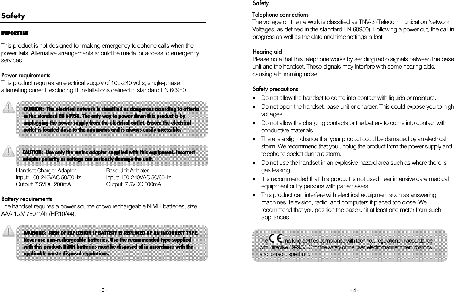 - 3 - Safety IMPORTANT This product is not designed for making emergency telephone calls when the power fails. Alternative arrangements should be made for access to emergency services.  Power requirements This product requires an electrical supply of 100-240 volts, single-phase alternating current, excluding IT installations defined in standard EN 60950.         Handset Charger Adapter Input: 100-240VAC 50/60Hz Output: 7.5VDC 200mA Base Unit Adapter Input: 100-240VAC 50/60Hz Output: 7.5VDC 500mA  Battery requirements The handset requires a power source of two rechargeable NiMH batteries, size AAA 1.2V 750mAh (HR10/44).    CAUTION:  Use only the mains adapter supplied with this equipment. Incorrect adapter polarity or voltage can seriously damage the unit. CAUTION:  The electrical network is classified as dangerous according to criteria in the standard EN 60950. The only way to power down this product is by unplugging the power supply from the electrical outlet. Ensure the electrical outlet is located close to the apparatus and is always easily accessible. WARNING:  RISK OF EXPLOSION IF BATTERY IS REPLACED BY AN INCORRECT TYPE. Never use non-rechargeable batteries. Use the recommended type supplied with this product. NiMH batteries must be disposed of in accordance with the applicable waste disposal regulations. Safety - 4 - Telephone connections The voltage on the network is classified as TNV-3 (Telecommunication Network Voltages, as defined in the standard EN 60950). Following a power cut, the call in progress as well as the date and time settings is lost.  Hearing aid Please note that this telephone works by sending radio signals between the base unit and the handset. These signals may interfere with some hearing aids, causing a humming noise.  Safety precautions &bull;Do not allow the handset to come into contact with liquids or moisture. &bull;Do not open the handset, base unit or charger. This could expose you to high voltages. &bull;Do not allow the charging contacts or the battery to come into contact with conductive materials. &bull;There is a slight chance that your product could be damaged by an electrical storm. We recommend that you unplug the product from the power supply and telephone socket during a storm. &bull;Do not use the handset in an explosive hazard area such as where there is gas leaking. &bull;It is recommended that this product is not used near intensive care medical equipment or by persons with pacemakers. &bull;This product can interfere with electrical equipment such as answering machines, television, radio, and computers if placed too close. We recommend that you position the base unit at least one meter from such appliances.   The   marking certifies compliance with technical regulations in accordance with Directive 1999/5/EC for the safety of the user, electromagnetic perturbations and for radio spectrum. 
