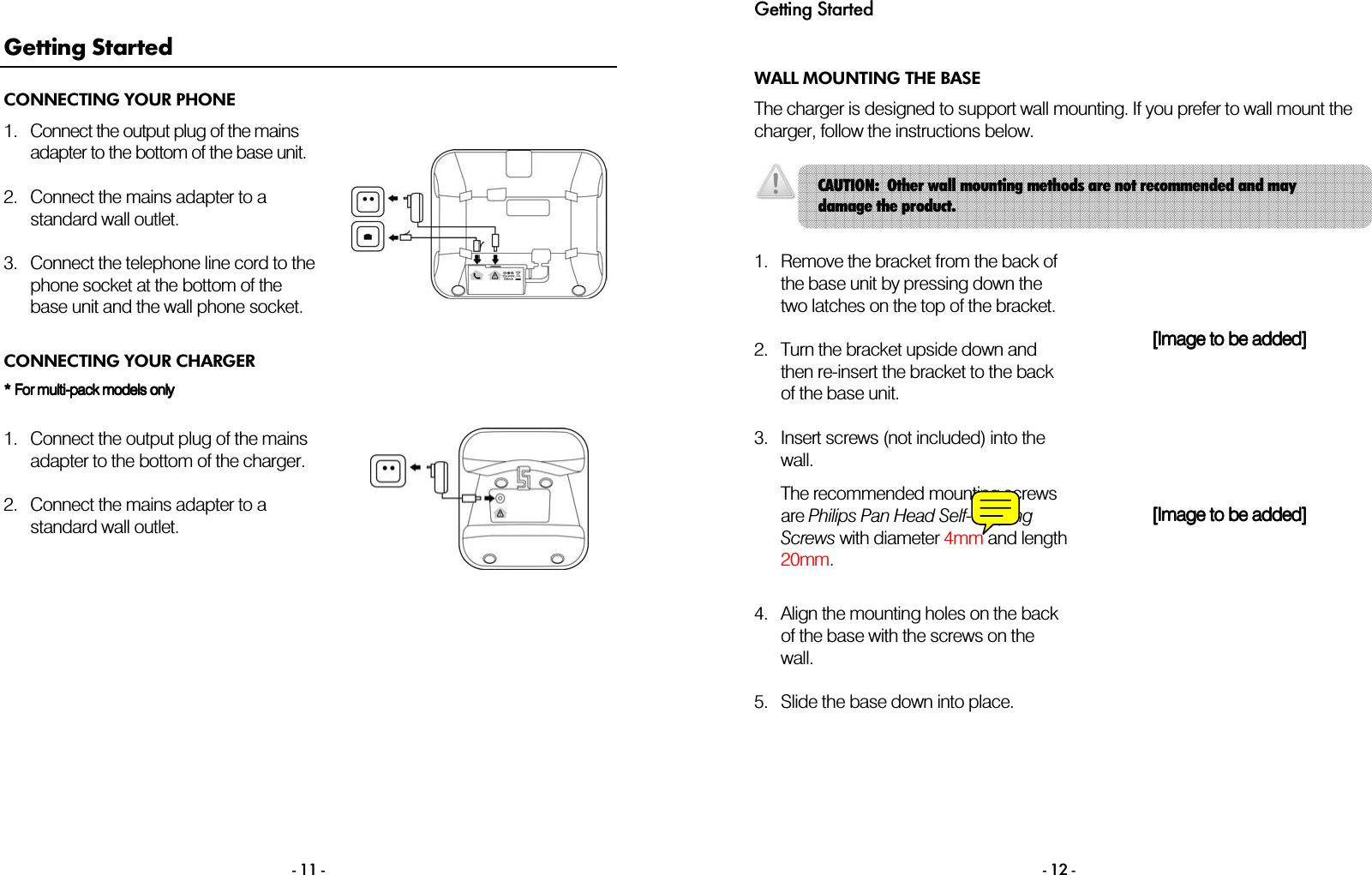  - 11 - Getting Started CONNECTING YOUR PHONE 1. Connect the output plug of the mains adapter to the bottom of the base unit.  2. Connect the mains adapter to a standard wall outlet.  3. Connect the telephone line cord to the phone socket at the bottom of the base unit and the wall phone socket.   CONNECTING YOUR CHARGER * For multi* For multi* For multi* For multi----pack pack pack pack models models models models onlyonlyonlyonly        1. Connect the output plug of the mains adapter to the bottom of the charger.  2. Connect the mains adapter to a standard wall outlet.     Getting Started  - 12 - WALL MOUNTING THE BASE The charger is designed to support wall mounting. If you prefer to wall mount the charger, follow the instructions below.    1. Remove the bracket from the back of the base unit by pressing down the two latches on the top of the bracket.  2. Turn the bracket upside down and then re-insert the bracket to the back of the base unit.  [Image to be added][Image to be added][Image to be added][Image to be added]    3. Insert screws (not included) into the wall.  The recommended mounting screws are Philips Pan Head Self-Tapping Screws with diameter 4mm and length 20mm.  [Image to be added][Image to be added][Image to be added][Image to be added]    4. Align the mounting holes on the back of the base with the screws on the wall.      5. Slide the base down into place.      CAUTION:  Other wall mounting methods are not recommended and may damage the product. 
