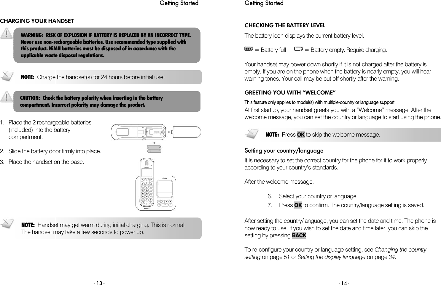 Getting Started - 13 - CHARGING YOUR HANDSET      1.  Place the 2 rechargeable batteries (included) into the battery compartment.  2.  Slide the battery door firmly into place.   3.  Place the handset on the base.      WARNING:  RISK OF EXPLOSION IF BATTERY IS REPLACED BY AN INCORRECT TYPE. Never use non-rechargeable batteries. Use recommended type supplied with this product. NiMH batteries must be disposed of in accordance with the applicable waste disposal regulations. NOTE:  Charge the handset(s) for 24 hours before initial use! NOTE:  Handset may get warm during initial charging. This is normal. The handset may take a few seconds to power up. CAUTION:  Check the battery polarity when inserting in the battery compartment. Incorrect polarity may damage the product. Getting Started  - 14 - CHECKING THE BATTERY LEVEL The battery icon displays the current battery level.   = Battery full        = Battery empty. Require charging.  Your handset may power down shortly if it is not charged after the battery is empty. If you are on the phone when the battery is nearly empty, you will hear warning tones. Your call may be cut off shortly after the warning. GREETING YOU WITH &ldquo;WELCOME&rdquo; This feature only applies to model(s) with multiple-country or language support. At first startup, your handset greets you with a &ldquo;Welcome&rdquo; message. After the welcome message, you can set the country or language to start using the phone.  Setting your country/language It is necessary to set the correct country for the phone for it to work properly according to your country&rsquo;s standards.  After the welcome message,  6.  Select your country or language.  7. Press OK to confirm. The country/language setting is saved.  After setting the country/language, you can set the date and time. The phone is now ready to use. If you wish to set the date and time later, you can skip the setting by pressing BACK.  To re-configure your country or language setting, see Changing the country setting on page 51 or Setting the display language on page 34.  NOTE:  Press OK to skip the welcome message. 