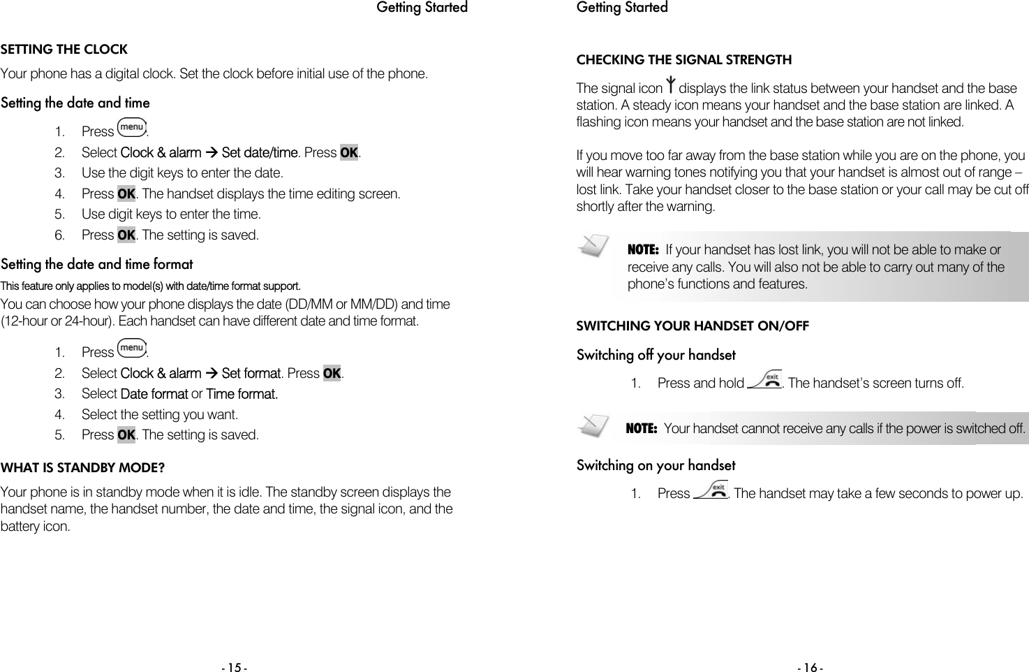 Getting Started - 15 - SETTING THE CLOCK Your phone has a digital clock. Set the clock before initial use of the phone.  Setting the date and time 1. Press  . 2. Select Clock &amp; alarm &AElig; Set date/time. Press OK. 3.  Use the digit keys to enter the date.  4. Press OK. The handset displays the time editing screen. 5.  Use digit keys to enter the time. 6. Press OK. The setting is saved. Setting the date and time format This feature only applies to model(s) with date/time format support.  You can choose how your phone displays the date (DD/MM or MM/DD) and time (12-hour or 24-hour). Each handset can have different date and time format.  1. Press  . 2. Select Clock &amp; alarm &AElig; Set format. Press OK. 3. Select Date format or Time format.  4.  Select the setting you want. 5. Press OK. The setting is saved.  WHAT IS STANDBY MODE? Your phone is in standby mode when it is idle. The standby screen displays the handset name, the handset number, the date and time, the signal icon, and the battery icon. Getting Started  - 16 - CHECKING THE SIGNAL STRENGTH The signal icon   displays the link status between your handset and the base station. A steady icon means your handset and the base station are linked. A flashing icon means your handset and the base station are not linked.  If you move too far away from the base station while you are on the phone, you will hear warning tones notifying you that your handset is almost out of range &ndash; lost link. Take your handset closer to the base station or your call may be cut off shortly after the warning.   SWITCHING YOUR HANDSET ON/OFF Switching off your handset 1. Press and hold  . The handset&rsquo;s screen turns off.  Switching on your handset 1. Press  . The handset may take a few seconds to power up.   NOTE:  If your handset has lost link, you will not be able to make or receive any calls. You will also not be able to carry out many of the phone&rsquo;s functions and features. NOTE:  Your handset cannot receive any calls if the power is switched off. 
