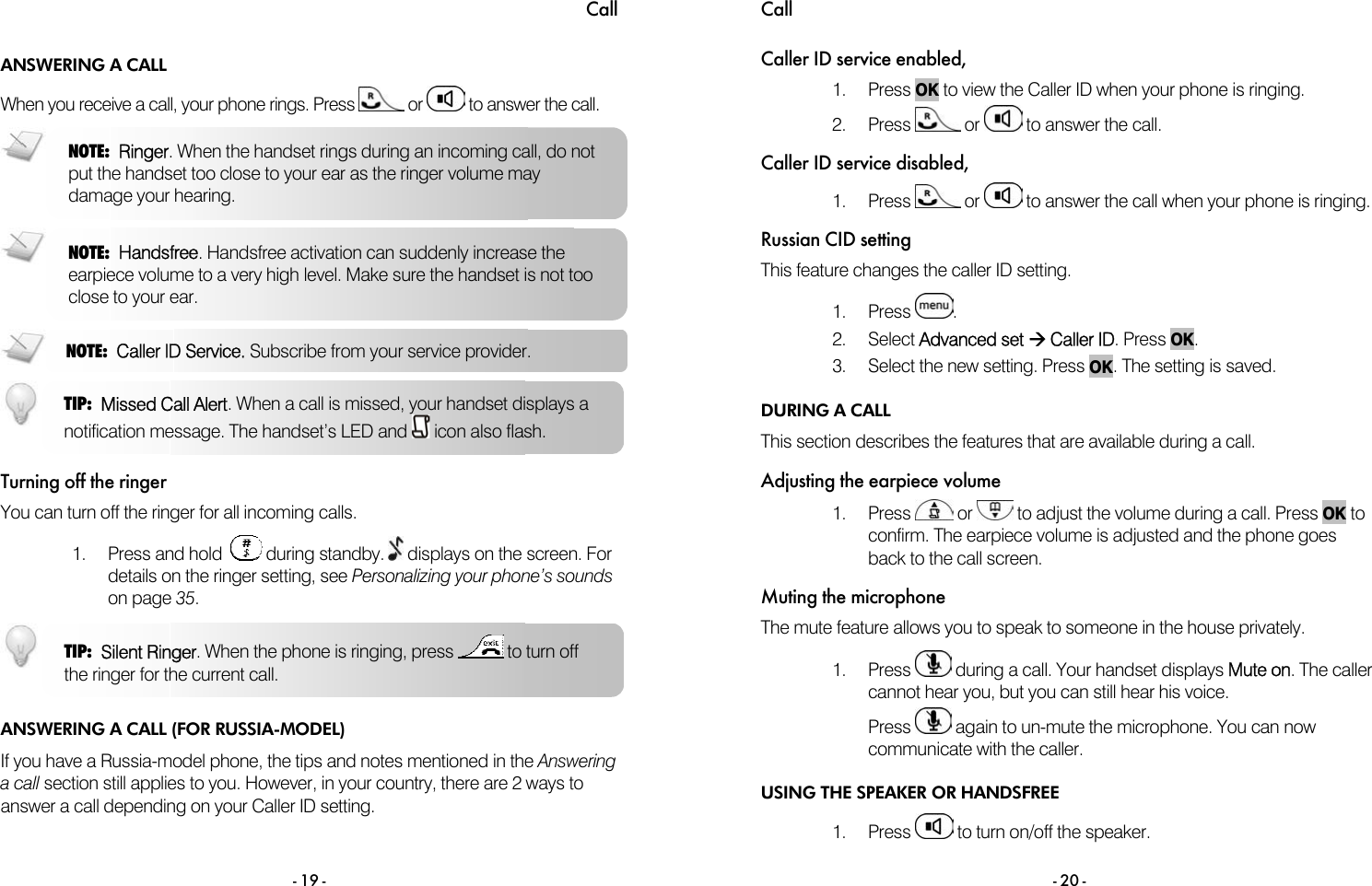 Call - 19 - ANSWERING A CALL When you receive a call, your phone rings. Press   or   to answer the call.     Turning off the ringer You can turn off the ringer for all incoming calls.  1. Press and hold    during standby.   displays on the screen. For details on the ringer setting, see Personalizing your phone&rsquo;s sounds on page 35.  ANSWERING A CALL (FOR RUSSIA-MODEL) If you have a Russia-model phone, the tips and notes mentioned in the Answering a call section still applies to you. However, in your country, there are 2 ways to answer a call depending on your Caller ID setting.  NOTE:  Ringer. When the handset rings during an incoming call, do not put the handset too close to your ear as the ringer volume may damage your hearing. TIP:  Silent Ringer. When the phone is ringing, press   to turn off the ringer for the current call.  NOTE:  Handsfree. Handsfree activation can suddenly increase the earpiece volume to a very high level. Make sure the handset is not too close to your ear. NOTE:  Caller ID Service. Subscribe from your service provider.  TIP:  Missed Call Alert. When a call is missed, your handset displays a notification message. The handset&rsquo;s LED and   icon also flash. Call  - 20 - Caller ID service enabled, 1. Press OK to view the Caller ID when your phone is ringing. 2. Press   or   to answer the call. Caller ID service disabled, 1. Press   or   to answer the call when your phone is ringing. Russian CID setting This feature changes the caller ID setting.  1. Press  . 2. Select Advanced set &AElig; Caller ID. Press OK. 3.  Select the new setting. Press OK. The setting is saved. DURING A CALL This section describes the features that are available during a call. Adjusting the earpiece volume 1. Press   or   to adjust the volume during a call. Press OK to confirm. The earpiece volume is adjusted and the phone goes back to the call screen. Muting the microphone The mute feature allows you to speak to someone in the house privately.  1. Press   during a call. Your handset displays Mute on. The caller cannot hear you, but you can still hear his voice. Press   again to un-mute the microphone. You can now communicate with the caller. USING THE SPEAKER OR HANDSFREE 1. Press   to turn on/off the speaker.  