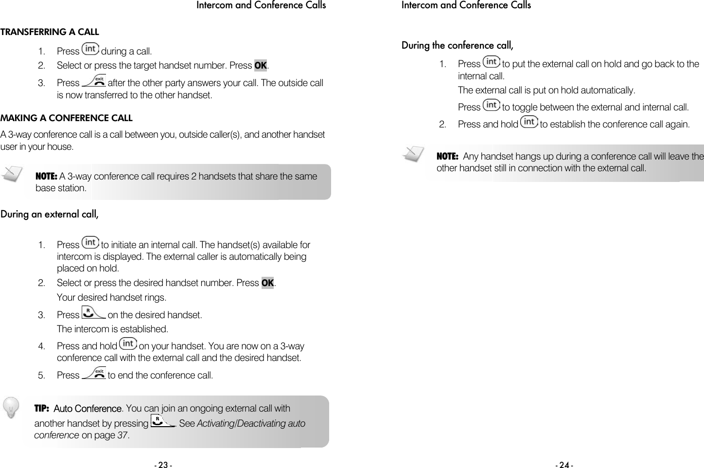 Intercom and Conference Calls - 23 - TRANSFERRING A CALL 1. Press   during a call. 2.  Select or press the target handset number. Press OK.  3. Press   after the other party answers your call. The outside call is now transferred to the other handset. MAKING A CONFERENCE CALL A 3-way conference call is a call between you, outside caller(s), and another handset user in your house.  During an external call,  1. Press   to initiate an internal call. The handset(s) available for intercom is displayed. The external caller is automatically being placed on hold. 2.  Select or press the desired handset number. Press OK. Your desired handset rings. 3. Press   on the desired handset. The intercom is established. 4. Press and hold   on your handset. You are now on a 3-way conference call with the external call and the desired handset. 5. Press   to end the conference call.  TIP:  Auto Conference. You can join an ongoing external call with another handset by pressing  . See Activating/Deactivating auto conference on page 37.  NOTE: A 3-way conference call requires 2 handsets that share the same base station. Intercom and Conference Calls  - 24 -  During the conference call, 1. Press   to put the external call on hold and go back to the internal call. The external call is put on hold automatically. Press   to toggle between the external and internal call. 2. Press and hold   to establish the conference call again.   NOTE:  Any handset hangs up during a conference call will leave the other handset still in connection with the external call. 
