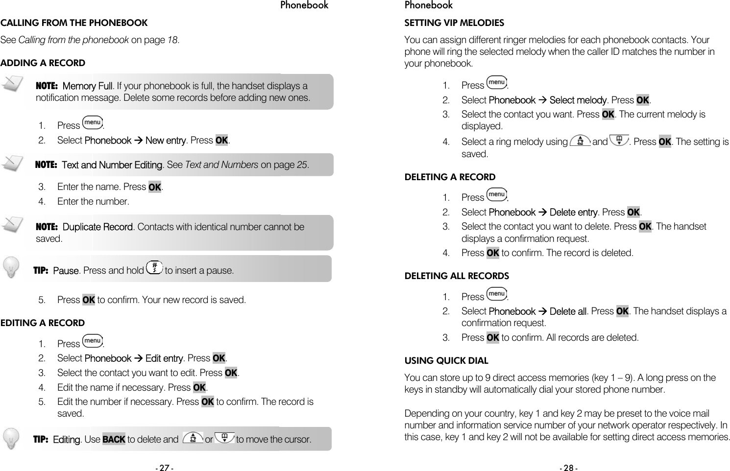 Phonebook - 27 - CALLING FROM THE PHONEBOOK See Calling from the phonebook on page 18. ADDING A RECORD  1. Press  . 2. Select Phonebook &AElig; New entry. Press OK.   3. Enter the name. Press OK. 4. Enter the number.    5. Press OK to confirm. Your new record is saved. EDITING A RECORD 1. Press  . 2. Select Phonebook &AElig; Edit entry. Press OK. 3.  Select the contact you want to edit. Press OK. 4.  Edit the name if necessary. Press OK. 5.  Edit the number if necessary. Press OK to confirm. The record is saved.  TIP:  Editing. Use BACK to delete and    or   to move the cursor.  NOTE:  Memory Full. If your phonebook is full, the handset displays a notification message. Delete some records before adding new ones. NOTE:  Text and Number Editing. See Text and Numbers on page 25.  NOTE:  Duplicate Record. Contacts with identical number cannot be saved. TIP:  Pause. Press and hold   to insert a pause. Phonebook - 28 - SETTING VIP MELODIES You can assign different ringer melodies for each phonebook contacts. Your phone will ring the selected melody when the caller ID matches the number in your phonebook.  1. Press  . 2. Select Phonebook &AElig; Select melody. Press OK. 3.  Select the contact you want. Press OK. The current melody is displayed. 4.  Select a ring melody using   and  . Press OK. The setting is saved. DELETING A RECORD 1. Press  . 2. Select Phonebook &AElig; Delete entry. Press OK. 3.  Select the contact you want to delete. Press OK. The handset displays a confirmation request. 4. Press OK to confirm. The record is deleted. DELETING ALL RECORDS 1. Press  .  2. Select Phonebook &AElig; Delete all. Press OK. The handset displays a confirmation request. 3. Press OK to confirm. All records are deleted. USING QUICK DIAL You can store up to 9 direct access memories (key 1 &ndash; 9). A long press on the keys in standby will automatically dial your stored phone number.  Depending on your country, key 1 and key 2 may be preset to the voice mail number and information service number of your network operator respectively. In this case, key 1 and key 2 will not be available for setting direct access memories. 