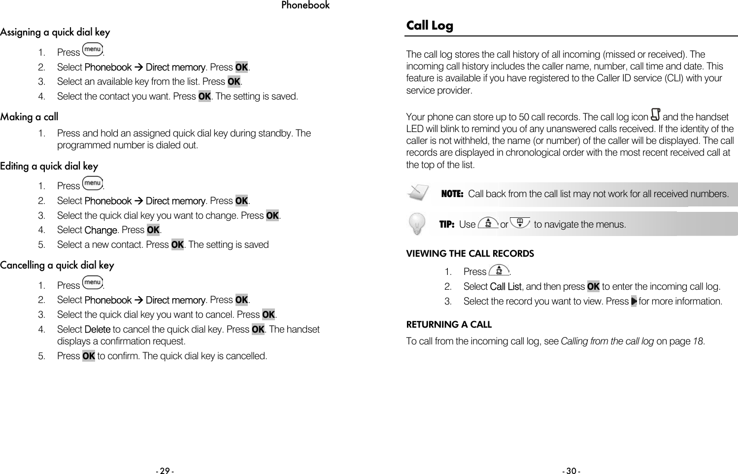 Phonebook - 29 - Assigning a quick dial key 1. Press  . 2. Select Phonebook &AElig; Direct memory. Press OK. 3.  Select an available key from the list. Press OK. 4.  Select the contact you want. Press OK. The setting is saved. Making a call 1.  Press and hold an assigned quick dial key during standby. The programmed number is dialed out.  Editing a quick dial key 1. Press  . 2. Select Phonebook &AElig; Direct memory. Press OK. 3.  Select the quick dial key you want to change. Press OK. 4. Select Change. Press OK. 5.  Select a new contact. Press OK. The setting is saved Cancelling a quick dial key 1. Press  . 2. Select Phonebook &AElig; Direct memory. Press OK. 3.  Select the quick dial key you want to cancel. Press OK. 4. Select Delete to cancel the quick dial key. Press OK. The handset displays a confirmation request. 5. Press OK to confirm. The quick dial key is cancelled.   - 30 - Call Log The call log stores the call history of all incoming (missed or received). The incoming call history includes the caller name, number, call time and date. This feature is available if you have registered to the Caller ID service (CLI) with your service provider.   Your phone can store up to 50 call records. The call log icon   and the handset LED will blink to remind you of any unanswered calls received. If the identity of the caller is not withheld, the name (or number) of the caller will be displayed. The call records are displayed in chronological order with the most recent received call at the top of the list.   VIEWING THE CALL RECORDS 1. Press  .  2. Select Call List, and then press OK to enter the incoming call log. 3.  Select the record you want to view. Press   for more information. RETURNING A CALL To call from the incoming call log, see Calling from the call log on page 18.  NOTE:  Call back from the call list may not work for all received numbers. TIP:  Use   or    to navigate the menus. 