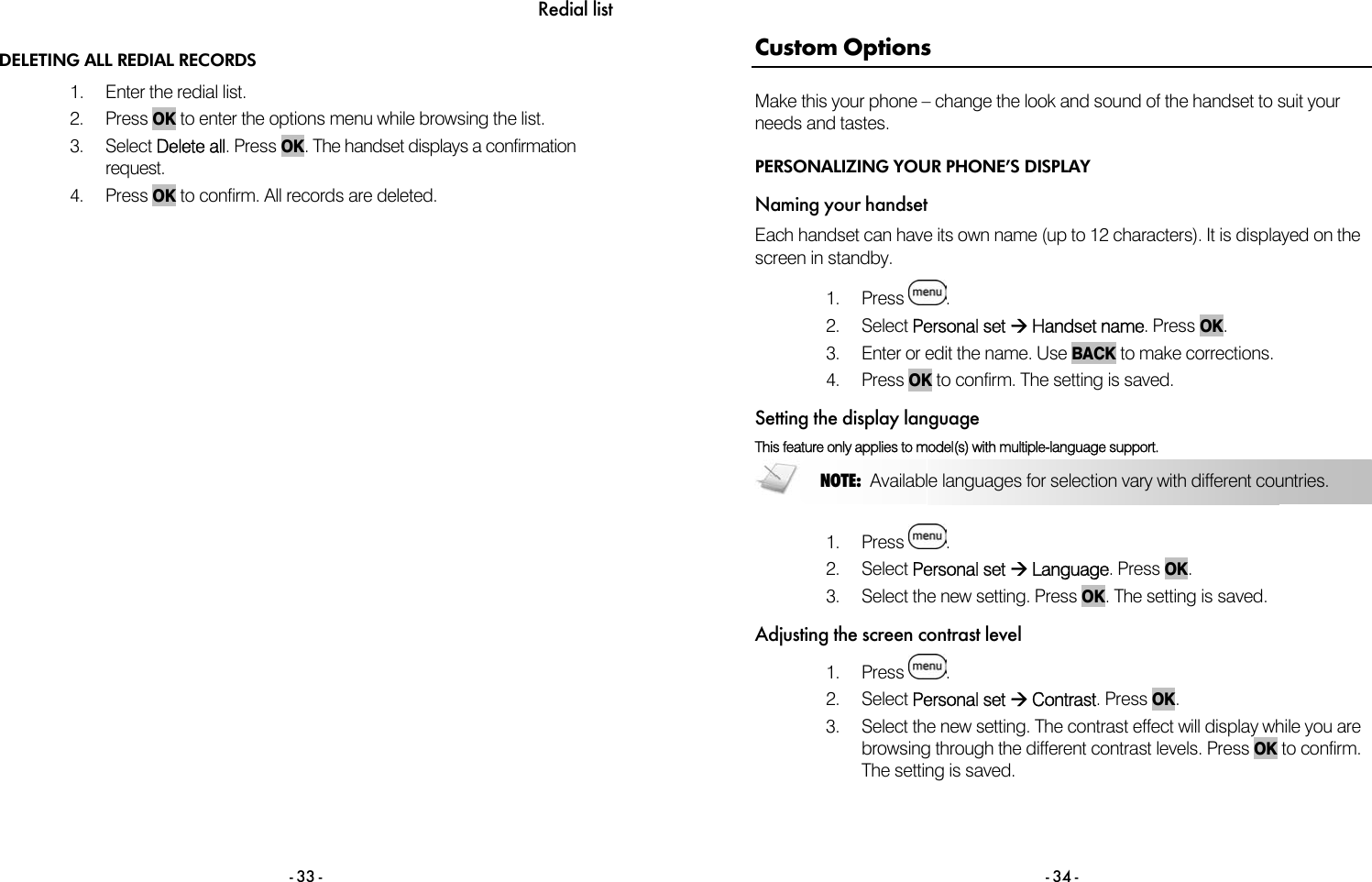 Redial list - 33 - DELETING ALL REDIAL RECORDS 1.  Enter the redial list.  2. Press OK to enter the options menu while browsing the list. 3. Select Delete all. Press OK. The handset displays a confirmation request. 4. Press OK to confirm. All records are deleted.  - 34 - Custom Options Make this your phone &ndash; change the look and sound of the handset to suit your needs and tastes. PERSONALIZING YOUR PHONE&rsquo;S DISPLAY Naming your handset Each handset can have its own name (up to 12 characters). It is displayed on the screen in standby.  1. Press  . 2. Select Personal set &AElig; Handset name. Press OK. 3.  Enter or edit the name. Use BACK to make corrections. 4. Press OK to confirm. The setting is saved. Setting the display language This feature only applies to model(s) with multiple-language support.  1. Press  . 2. Select Personal set &AElig; Language. Press OK. 3.  Select the new setting. Press OK. The setting is saved. Adjusting the screen contrast level 1. Press  . 2. Select Personal set &AElig; Contrast. Press OK. 3.  Select the new setting. The contrast effect will display while you are browsing through the different contrast levels. Press OK to confirm. The setting is saved. NOTE:  Available languages for selection vary with different countries. 