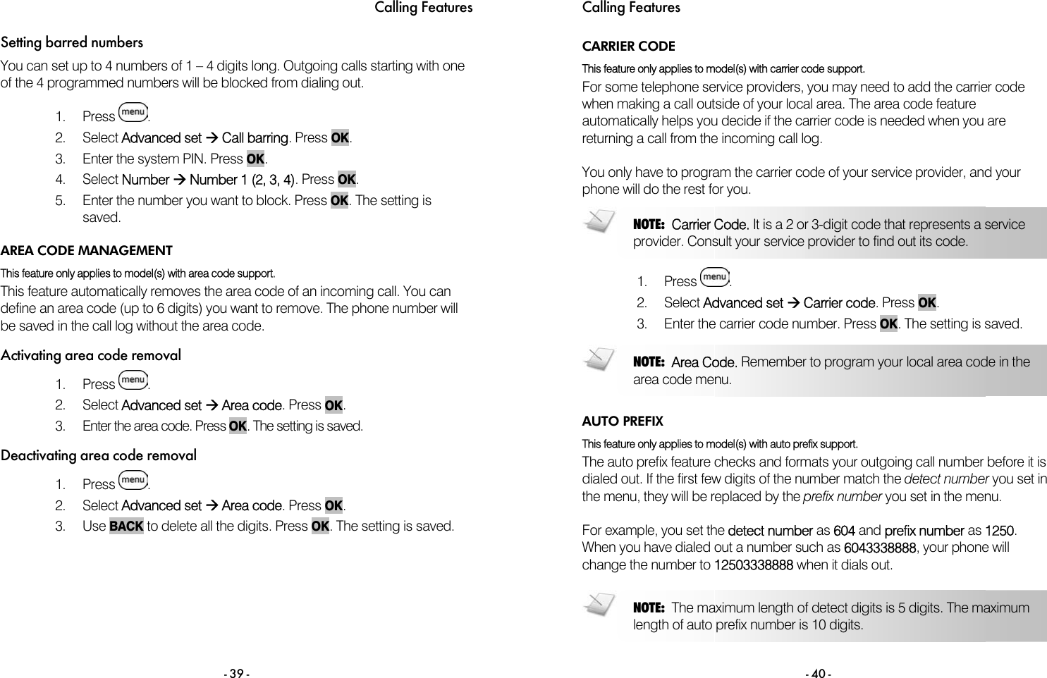 Calling Features - 39 - Setting barred numbers You can set up to 4 numbers of 1 &ndash; 4 digits long. Outgoing calls starting with one of the 4 programmed numbers will be blocked from dialing out.   1. Press  . 2. Select Advanced set &AElig; Call barring. Press OK. 3.  Enter the system PIN. Press OK. 4. Select Number &AElig; Number 1 (2, 3, 4). Press OK. 5.  Enter the number you want to block. Press OK. The setting is saved.  AREA CODE MANAGEMENT This feature only applies to model(s) with area code support. This feature automatically removes the area code of an incoming call. You can define an area code (up to 6 digits) you want to remove. The phone number will be saved in the call log without the area code. Activating area code removal 1. Press  . 2. Select Advanced set &AElig; Area code. Press OK. 3.  Enter the area code. Press OK. The setting is saved. Deactivating area code removal 1. Press  . 2. Select Advanced set &AElig; Area code. Press OK. 3. Use BACK to delete all the digits. Press OK. The setting is saved. Calling Features - 40 - CARRIER CODE This feature only applies to model(s) with carrier code support.  For some telephone service providers, you may need to add the carrier code when making a call outside of your local area. The area code feature automatically helps you decide if the carrier code is needed when you are returning a call from the incoming call log.  You only have to program the carrier code of your service provider, and your phone will do the rest for you.   1. Press  . 2. Select Advanced set &AElig; Carrier code. Press OK. 3.  Enter the carrier code number. Press OK. The setting is saved.   AUTO PREFIX This feature only applies to model(s) with auto prefix support.  The auto prefix feature checks and formats your outgoing call number before it is dialed out. If the first few digits of the number match the detect number you set in the menu, they will be replaced by the prefix number you set in the menu.  For example, you set the detect number as 604 and prefix number as 1250. When you have dialed out a number such as 6043338888, your phone will change the number to 12503338888 when it dials out.   NOTE:  Area Code. Remember to program your local area code in the area code menu.   NOTE:  Carrier Code. It is a 2 or 3-digit code that represents a service provider. Consult your service provider to find out its code.   NOTE:  The maximum length of detect digits is 5 digits. The maximum length of auto prefix number is 10 digits.  