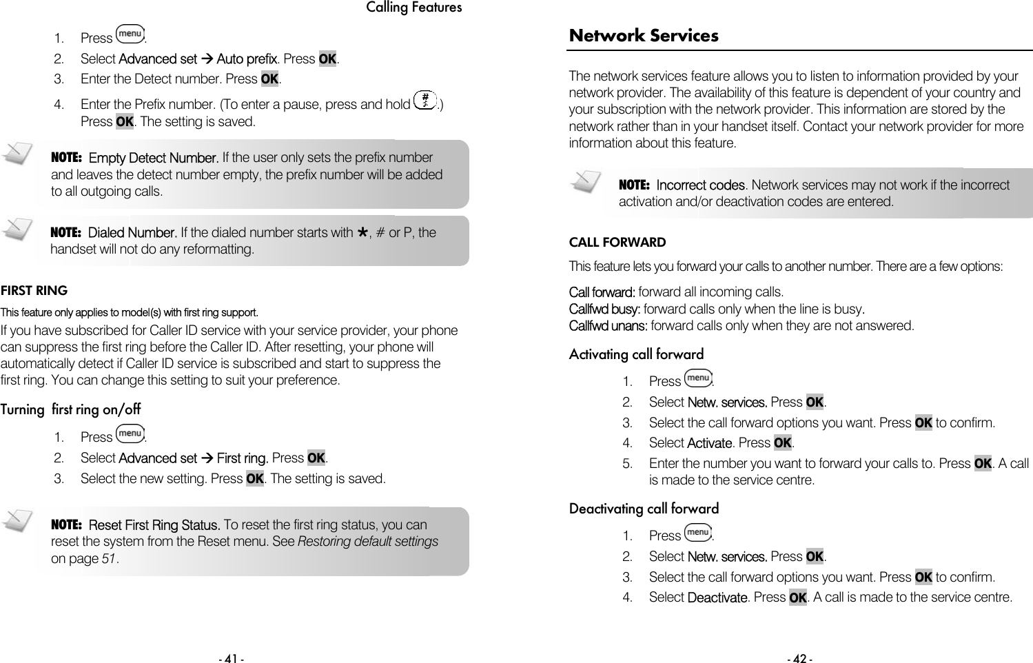Calling Features - 41 - 1. Press  . 2. Select Advanced set &AElig; Auto prefix. Press OK.  3.  Enter the Detect number. Press OK. 4.  Enter the Prefix number. (To enter a pause, press and hold  .) Press OK. The setting is saved.    FIRST RING This feature only applies to model(s) with first ring support.  If you have subscribed for Caller ID service with your service provider, your phone can suppress the first ring before the Caller ID. After resetting, your phone will automatically detect if Caller ID service is subscribed and start to suppress the first ring. You can change this setting to suit your preference. Turning  first ring on/off 1. Press  .  2. Select Advanced set &AElig; First ring. Press OK. 3.  Select the new setting. Press OK. The setting is saved.  NOTE:  Reset First Ring Status. To reset the first ring status, you can reset the system from the Reset menu. See Restoring default settings on page 51. NOTE:  Dialed Number. If the dialed number starts with &ordm;, # or P, the handset will not do any reformatting.  NOTE:  Empty Detect Number. If the user only sets the prefix number and leaves the detect number empty, the prefix number will be added to all outgoing calls.   - 42 - Network Services The network services feature allows you to listen to information provided by your network provider. The availability of this feature is dependent of your country and your subscription with the network provider. This information are stored by the network rather than in your handset itself. Contact your network provider for more information about this feature.  CALL FORWARD This feature lets you forward your calls to another number. There are a few options:  Call forward: forward all incoming calls. Callfwd busy: forward calls only when the line is busy. Callfwd unans: forward calls only when they are not answered.  Activating call forward 1. Press  .  2. Select Netw. services. Press OK. 3.  Select the call forward options you want. Press OK to confirm.  4. Select Activate. Press OK. 5.  Enter the number you want to forward your calls to. Press OK. A call is made to the service centre.  Deactivating call forward 1. Press  . 2. Select Netw. services. Press OK. 3.  Select the call forward options you want. Press OK to confirm. 4. Select Deactivate. Press OK. A call is made to the service centre.  NOTE:  Incorrect codes. Network services may not work if the incorrect activation and/or deactivation codes are entered. 