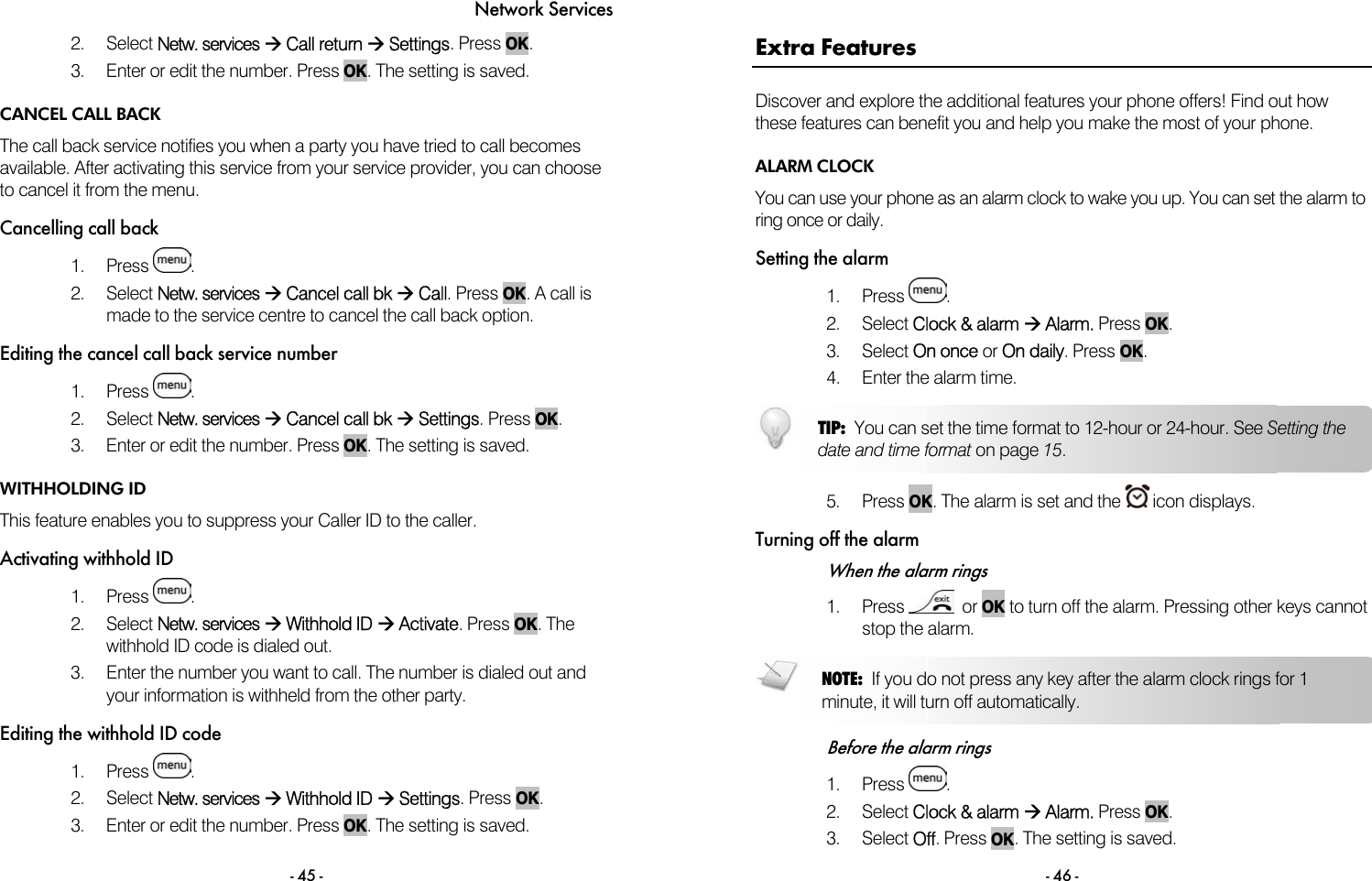 Network Services - 45 - 2. Select Netw. services &AElig; Call return &AElig; Settings. Press OK.  3.  Enter or edit the number. Press OK. The setting is saved.  CANCEL CALL BACK The call back service notifies you when a party you have tried to call becomes available. After activating this service from your service provider, you can choose to cancel it from the menu.  Cancelling call back 1. Press  . 2. Select Netw. services &AElig; Cancel call bk &AElig; Call. Press OK. A call is made to the service centre to cancel the call back option. Editing the cancel call back service number 1. Press  . 2. Select Netw. services &AElig; Cancel call bk &AElig; Settings. Press OK.  3.  Enter or edit the number. Press OK. The setting is saved. WITHHOLDING ID This feature enables you to suppress your Caller ID to the caller. Activating withhold ID 1. Press  . 2. Select Netw. services &AElig; Withhold ID &AElig; Activate. Press OK. The withhold ID code is dialed out. 3.  Enter the number you want to call. The number is dialed out and your information is withheld from the other party. Editing the withhold ID code 1. Press  . 2. Select Netw. services &AElig; Withhold ID &AElig; Settings. Press OK.  3.  Enter or edit the number. Press OK. The setting is saved.   - 46 - Extra Features Discover and explore the additional features your phone offers! Find out how these features can benefit you and help you make the most of your phone. ALARM CLOCK You can use your phone as an alarm clock to wake you up. You can set the alarm to ring once or daily. Setting the alarm 1. Press  . 2. Select Clock &amp; alarm &AElig; Alarm. Press OK.  3. Select On once or On daily. Press OK.  4.  Enter the alarm time.    5. Press OK. The alarm is set and the   icon displays.  Turning off the alarm When the alarm rings 1. Press    or OK to turn off the alarm. Pressing other keys cannot stop the alarm.   Before the alarm rings 1. Press  . 2. Select Clock &amp; alarm &AElig; Alarm. Press OK.  3. Select Off. Press OK. The setting is saved. NOTE:  If you do not press any key after the alarm clock rings for 1 minute, it will turn off automatically.  TIP:  You can set the time format to 12-hour or 24-hour. See Setting the date and time format on page 15. 