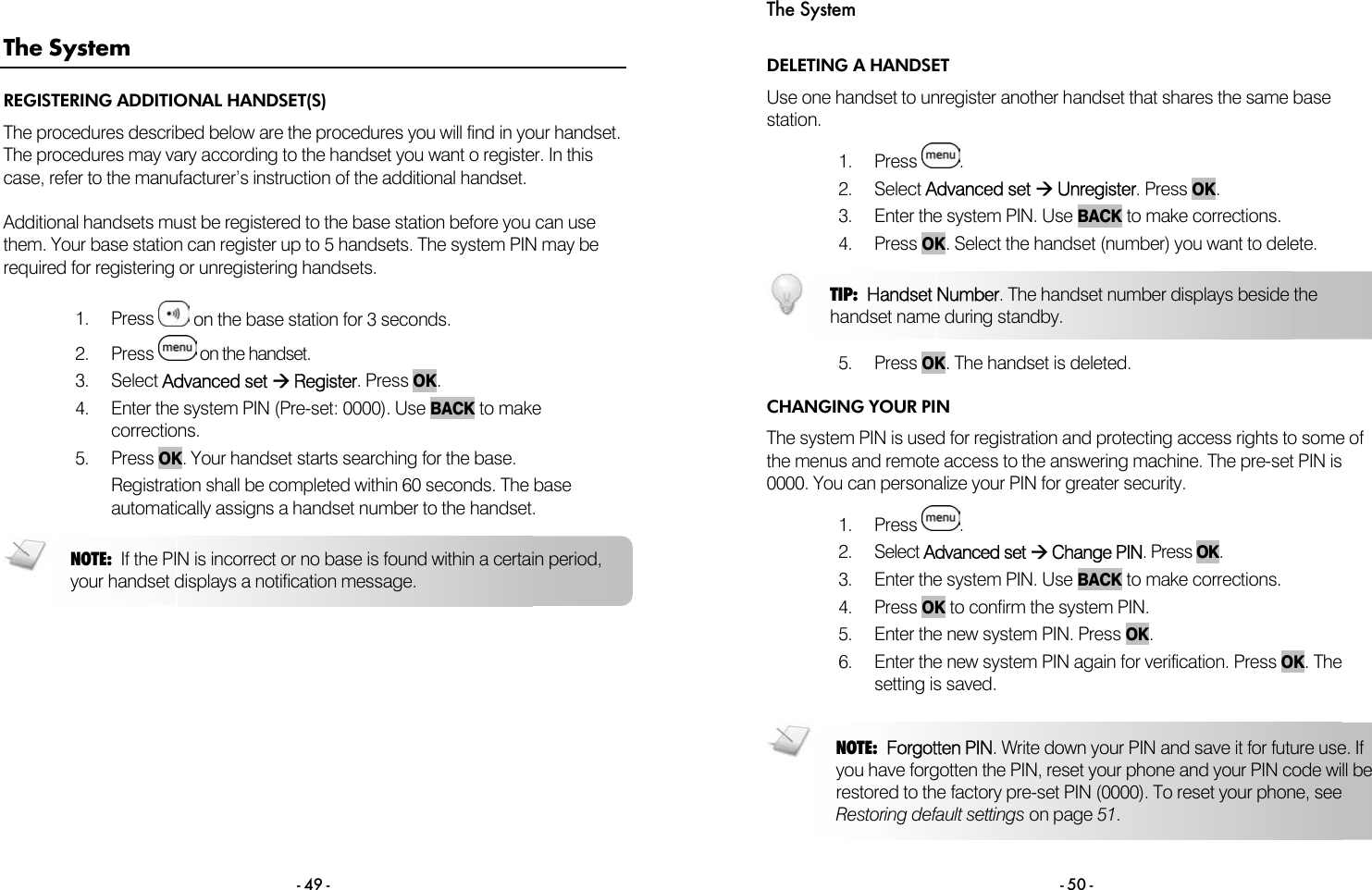  - 49 - The System REGISTERING ADDITIONAL HANDSET(S) The procedures described below are the procedures you will find in your handset. The procedures may vary according to the handset you want o register. In this case, refer to the manufacturer&rsquo;s instruction of the additional handset.   Additional handsets must be registered to the base station before you can use them. Your base station can register up to 5 handsets. The system PIN may be required for registering or unregistering handsets.  1. Press   on the base station for 3 seconds. 2. Press   on the handset. 3. Select Advanced set &AElig; Register. Press OK. 4.  Enter the system PIN (Pre-set: 0000). Use BACK to make corrections. 5. Press OK. Your handset starts searching for the base. Registration shall be completed within 60 seconds. The base automatically assigns a handset number to the handset.    NOTE:  If the PIN is incorrect or no base is found within a certain period, your handset displays a notification message. The System - 50 - DELETING A HANDSET Use one handset to unregister another handset that shares the same base station.  1. Press  . 2. Select Advanced set &AElig; Unregister. Press OK. 3.  Enter the system PIN. Use BACK to make corrections.  4. Press OK. Select the handset (number) you want to delete.    5. Press OK. The handset is deleted. CHANGING YOUR PIN The system PIN is used for registration and protecting access rights to some of the menus and remote access to the answering machine. The pre-set PIN is 0000. You can personalize your PIN for greater security.  1. Press  . 2. Select Advanced set &AElig; Change PIN. Press OK.  3.  Enter the system PIN. Use BACK to make corrections.  4. Press OK to confirm the system PIN.  5.  Enter the new system PIN. Press OK. 6.  Enter the new system PIN again for verification. Press OK. The setting is saved.  TIP:  Handset Number. The handset number displays beside the handset name during standby. NOTE:  Forgotten PIN. Write down your PIN and save it for future use. If you have forgotten the PIN, reset your phone and your PIN code will berestored to the factory pre-set PIN (0000). To reset your phone, see Restoring default settings on page 51. 