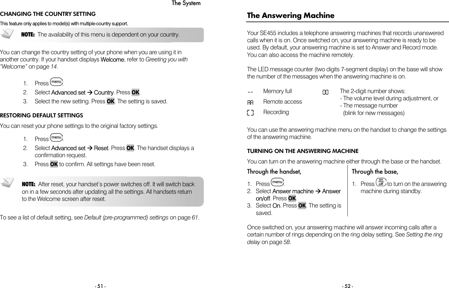 The System - 51 - CHANGING THE COUNTRY SETTING This feature only applies to model(s) with multiple-country support.  You can change the country setting of your phone when you are using it in another country. If your handset displays Welcome, refer to Greeting you with &ldquo;Welcome&rdquo; on page 14.  1. Press  . 2. Select Advanced set &AElig; Country. Press OK. 3.  Select the new setting. Press OK. The setting is saved.  RESTORING DEFAULT SETTINGS You can reset your phone settings to the original factory settings.  1. Press  . 2. Select Advanced set &AElig; Reset. Press OK. The handset displays a confirmation request.  3. Press OK to confirm. All settings have been reset.    To see a list of default setting, see Default (pre-programmed) settings on page 61. NOTE:  The availability of this menu is dependent on your country. NOTE:  After reset, your handset&rsquo;s power switches off. It will switch back on in a few seconds after updating all the settings. All handsets return to the Welcome screen after reset.  - 52 - The Answering Machine Your SE455 includes a telephone answering machines that records unanswered calls when it is on. Once switched on, your answering machine is ready to be used. By default, your answering machine is set to Answer and Record mode. You can also access the machine remotely.  The LED message counter (two digits 7-segment display) on the base will show the number of the messages when the answering machine is on.   -- Memory full  00 AA Remote access    Recording  The 2-digit number shows: - The volume level during adjustment, or - The message number   (blink for new messages)  You can use the answering machine menu on the handset to change the settings of the answering machine. TURNING ON THE ANSWERING MACHINE You can turn on the answering machine either through the base or the handset. Through the handset,  Through the base, 1. Press  . 2. Select Answer machine &AElig; Answer on/off. Press OK. 3. Select On. Press OK. The setting is saved. 1. Press   to turn on the answering machine during standby.  Once switched on, your answering machine will answer incoming calls after a certain number of rings depending on the ring delay setting. See Setting the ring delay on page 58. 