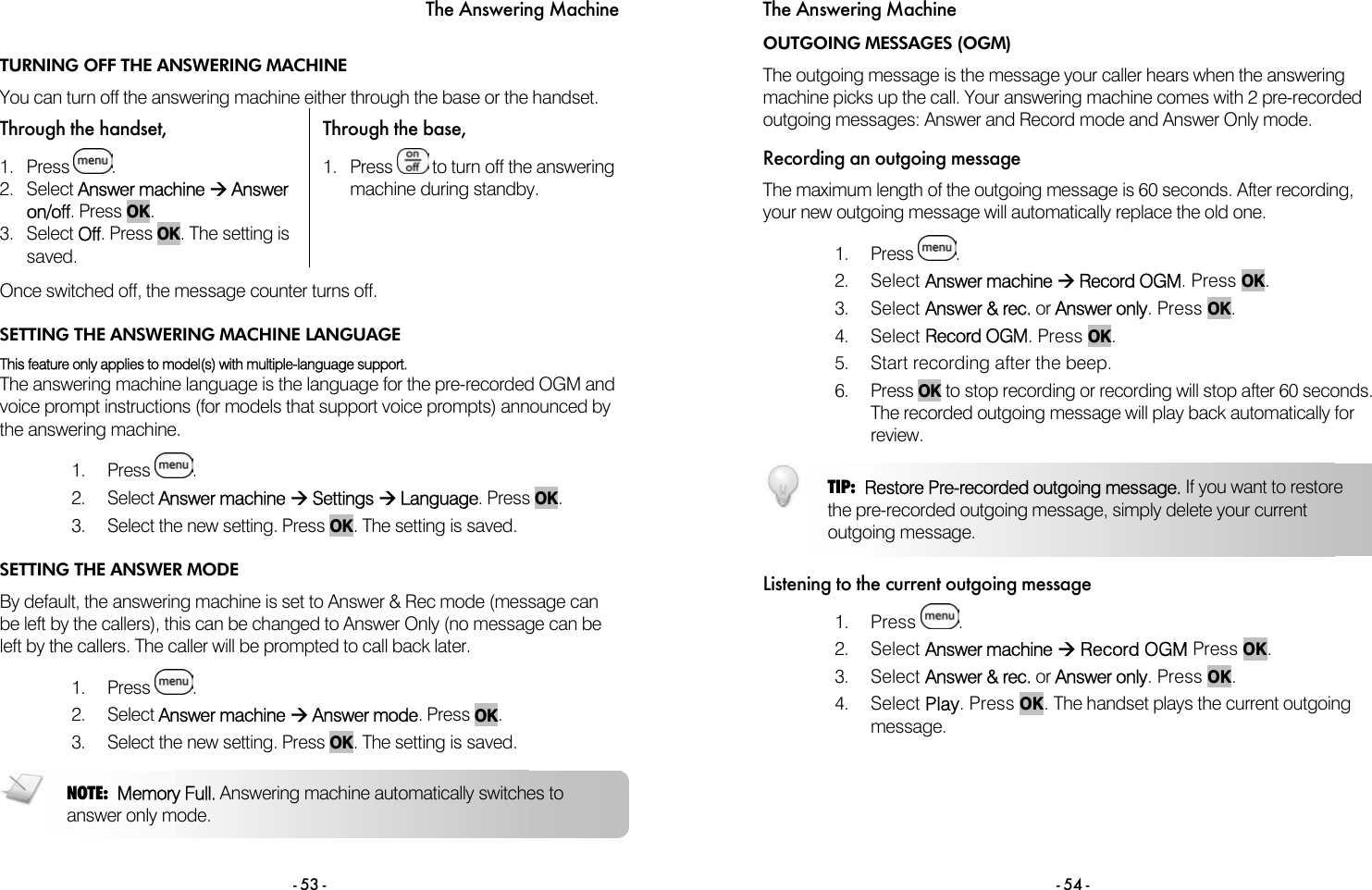 The Answering Machine - 53 - TURNING OFF THE ANSWERING MACHINE You can turn off the answering machine either through the base or the handset. Through the handset,  Through the base, 1. Press  . 2. Select Answer machine &AElig; Answer on/off. Press OK. 3. Select Off. Press OK. The setting is saved. 1. Press   to turn off the answering machine during standby.  Once switched off, the message counter turns off. SETTING THE ANSWERING MACHINE LANGUAGE This feature only applies to model(s) with multiple-language support. The answering machine language is the language for the pre-recorded OGM and voice prompt instructions (for models that support voice prompts) announced by the answering machine.  1. Press  . 2. Select Answer machine &AElig; Settings &AElig; Language. Press OK. 3.  Select the new setting. Press OK. The setting is saved. SETTING THE ANSWER MODE By default, the answering machine is set to Answer &amp; Rec mode (message can be left by the callers), this can be changed to Answer Only (no message can be left by the callers. The caller will be prompted to call back later.  1. Press  . 2. Select Answer machine &AElig; Answer mode. Press OK. 3.  Select the new setting. Press OK. The setting is saved.  NOTE:  Memory Full. Answering machine automatically switches to answer only mode. The Answering Machine - 54 - OUTGOING MESSAGES (OGM) The outgoing message is the message your caller hears when the answering machine picks up the call. Your answering machine comes with 2 pre-recorded outgoing messages: Answer and Record mode and Answer Only mode.  Recording an outgoing message The maximum length of the outgoing message is 60 seconds. After recording, your new outgoing message will automatically replace the old one.  1. Press  .  2. Select Answer machine &AElig; Record OGM. Press OK.  3. Select Answer &amp; rec. or Answer only. Press OK. 4. Select Record OGM. Press OK. 5.  Start recording after the beep. 6. Press OK to stop recording or recording will stop after 60 seconds. The recorded outgoing message will play back automatically for review.  Listening to the current outgoing message 1. Press  .  2. Select Answer machine &AElig; Record OGM Press OK. 3. Select Answer &amp; rec. or Answer only. Press OK. 4. Select Play. Press OK. The handset plays the current outgoing message.  TIP:  Restore Pre-recorded outgoing message. If you want to restore the pre-recorded outgoing message, simply delete your current outgoing message. 