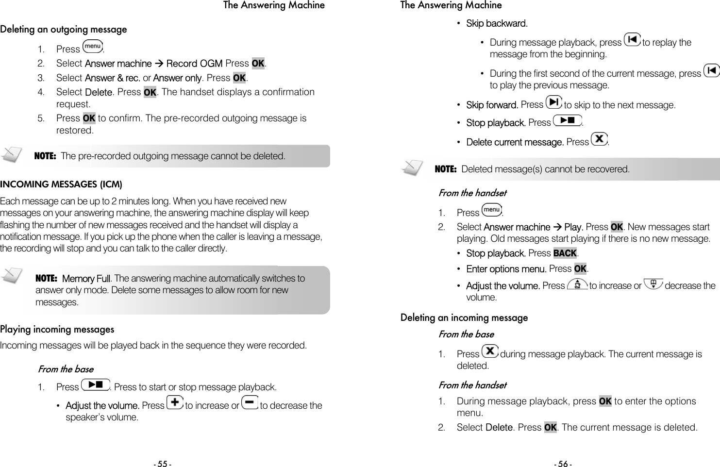 The Answering Machine - 55 - Deleting an outgoing message 1. Press  .  2. Select Answer machine &AElig; Record OGM Press OK. 3. Select Answer &amp; rec. or Answer only. Press OK. 4. Select Delete. Press OK. The handset displays a confirmation request.  5. Press OK to confirm. The pre-recorded outgoing message is restored.  INCOMING MESSAGES (ICM) Each message can be up to 2 minutes long. When you have received new messages on your answering machine, the answering machine display will keep flashing the number of new messages received and the handset will display a notification message. If you pick up the phone when the caller is leaving a message, the recording will stop and you can talk to the caller directly.  Playing incoming messages Incoming messages will be played back in the sequence they were recorded.   From the base 1. Press  . Press to start or stop message playback. &bull;  Adjust the volume. Press   to increase or   to decrease the speaker&rsquo;s volume. NOTE: Memory Full. The answering machine automatically switches to answer only mode. Delete some messages to allow room for new messages. NOTE:  The pre-recorded outgoing message cannot be deleted. The Answering Machine - 56 - &bull;  Skip backward. &bull;  During message playback, press   to replay the message from the beginning. &bull;  During the first second of the current message, press   to play the previous message. &bull;  Skip forward. Press   to skip to the next message. &bull;  Stop playback. Press  . &bull;  Delete current message. Press  .   From the handset 1. Press  . 2. Select Answer machine &AElig; Play. Press OK. New messages start playing. Old messages start playing if there is no new message. &bull;  Stop playback. Press BACK. &bull;  Enter options menu. Press OK. &bull;  Adjust the volume. Press   to increase or   decrease the volume. Deleting an incoming message From the base 1. Press   during message playback. The current message is deleted.  From the handset 1.  During message playback, press OK to enter the options menu.  2. Select Delete. Press OK. The current message is deleted.  NOTE: Deleted message(s) cannot be recovered. 