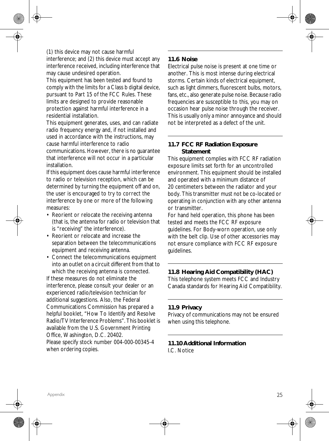 25Appendix(1) this device may not cause harmful interference; and (2) this device must accept any interference received, including interference that may cause undesired operation.This equipment has been tested and found to comply with the limits for a Class b digital device, pursuant to Part 15 of the FCC Rules. These limits are designed to provide reasonable protection against harmful interference in a residential installation.This equipment generates, uses, and can radiate radio frequency energy and, if not installed and used in accordance with the instructions, may cause harmful interference to radio communications. However, there is no guarantee that interference will not occur in a particular installation.If this equipment does cause harmful interference to radio or television reception, which can be determined by turning the equipment off and on, the user is encouraged to try to correct the interference by one or more of the following measures:&bull; Reorient or relocate the receiving antenna (that is, the antenna for radio or television that is &ldquo;receiving&rdquo; the interference).&bull; Reorient or relocate and increase the separation between the telecommunications equipment and receiving antenna.&bull; Connect the telecommunications equipment into an outlet on a circuit different from that to which the receiving antenna is connected.If these measures do not eliminate the interference, please consult your dealer or an experienced radio/television technician for additional suggestions. Also, the Federal Communications Commission has prepared a helpful booklet, &ldquo;How To Identify and Resolve Radio/TV Interference Problems&rdquo;. This booklet is available from the U.S. Government Printing Office, Washington, D.C. 20402.Please specify stock number 004-000-00345-4 when ordering copies.11.6 NoiseElectrical pulse noise is present at one time or another. This is most intense during electrical storms. Certain kinds of electrical equipment, such as light dimmers, fluorescent bulbs, motors, fans, etc., also generate pulse noise. Because radio frequencies are susceptible to this, you may on occasion hear pulse noise through the receiver. This is usually only a minor annoyance and should not be interpreted as a defect of the unit.11.7 FCC RF Radiation Exposure StatementThis equipment complies with FCC RF radiation exposure limits set forth for an uncontrolled environment. This equipment should be installed and operated with a minimum distance of 20 centimeters between the radiator and your body. This transmitter must not be co-located or operating in conjunction with any other antenna or transmitter.For hand held operation, this phone has been tested and meets the FCC RF exposure guidelines. For Body-worn operation, use only with the belt clip. Use of other accessories may not ensure compliance with FCC RF exposure guidelines.11.8 Hearing Aid Compatibility (HAC)This telephone system meets FCC and Industry Canada standards for Hearing Aid Compatibility.11.9 PrivacyPrivacy of communications may not be ensured when using this telephone.11.10 Additional InformationI.C. Notice