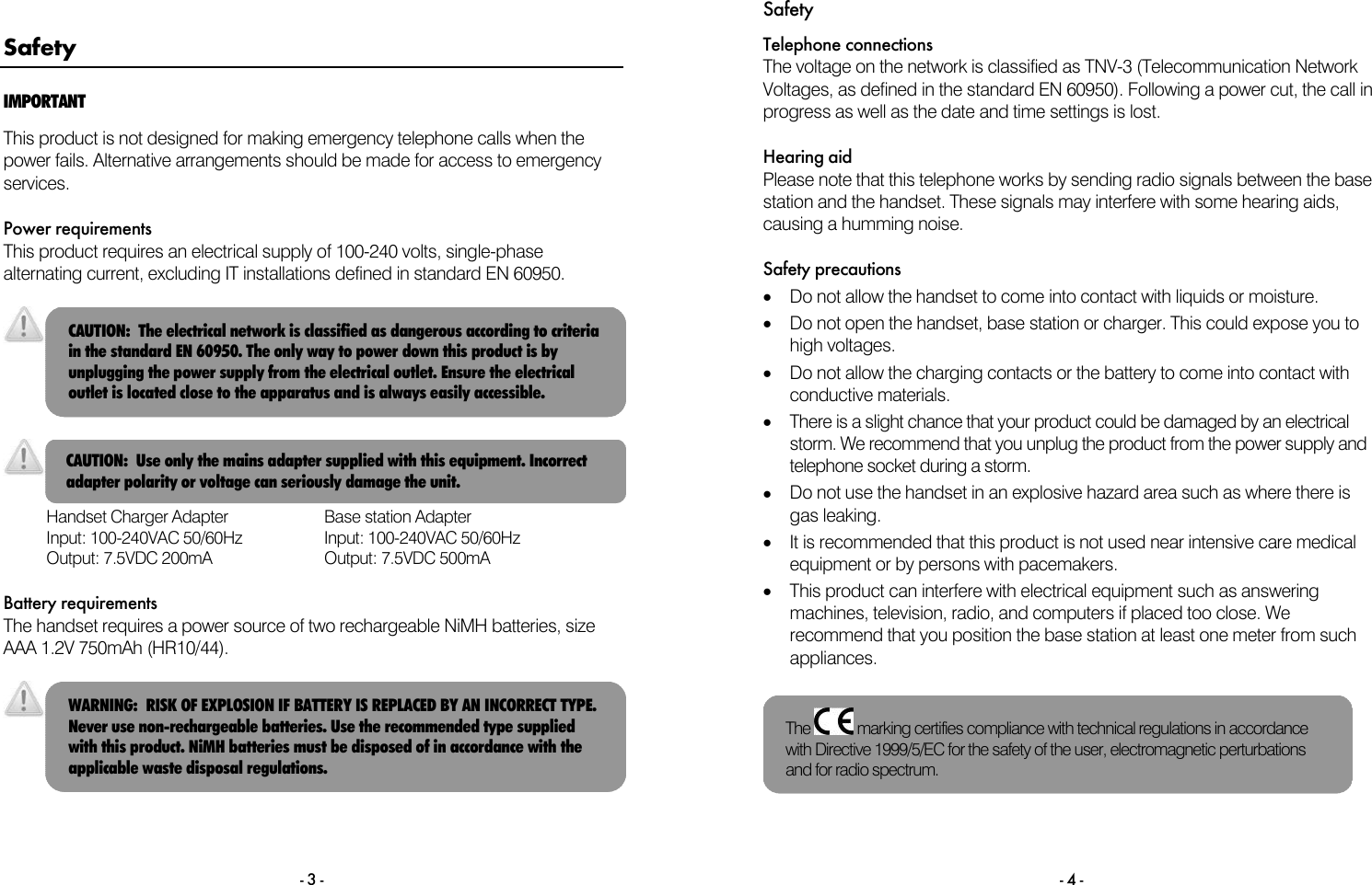 - 3 - Safety IMPORTANT This product is not designed for making emergency telephone calls when the power fails. Alternative arrangements should be made for access to emergency services.  Power requirements This product requires an electrical supply of 100-240 volts, single-phase alternating current, excluding IT installations defined in standard EN 60950.       Handset Charger Adapter Input: 100-240VAC 50/60Hz Output: 7.5VDC 200mA Base station Adapter Input: 100-240VAC 50/60Hz Output: 7.5VDC 500mA  Battery requirements The handset requires a power source of two rechargeable NiMH batteries, size AAA 1.2V 750mAh (HR10/44).    CAUTION:  Use only the mains adapter supplied with this equipment. Incorrect adapter polarity or voltage can seriously damage the unit. CAUTION:  The electrical network is classified as dangerous according to criteria in the standard EN 60950. The only way to power down this product is by unplugging the power supply from the electrical outlet. Ensure the electrical outlet is located close to the apparatus and is always easily accessible. WARNING:  RISK OF EXPLOSION IF BATTERY IS REPLACED BY AN INCORRECT TYPE. Never use non-rechargeable batteries. Use the recommended type supplied with this product. NiMH batteries must be disposed of in accordance with the applicable waste disposal regulations. Safety - 4 - Telephone connections The voltage on the network is classified as TNV-3 (Telecommunication Network Voltages, as defined in the standard EN 60950). Following a power cut, the call in progress as well as the date and time settings is lost.  Hearing aid Please note that this telephone works by sending radio signals between the base station and the handset. These signals may interfere with some hearing aids, causing a humming noise.  Safety precautions &bull;  Do not allow the handset to come into contact with liquids or moisture. &bull;  Do not open the handset, base station or charger. This could expose you to high voltages. &bull;  Do not allow the charging contacts or the battery to come into contact with conductive materials. &bull;  There is a slight chance that your product could be damaged by an electrical storm. We recommend that you unplug the product from the power supply and telephone socket during a storm. &bull;  Do not use the handset in an explosive hazard area such as where there is gas leaking. &bull;  It is recommended that this product is not used near intensive care medical equipment or by persons with pacemakers. &bull;  This product can interfere with electrical equipment such as answering machines, television, radio, and computers if placed too close. We recommend that you position the base station at least one meter from such appliances.   The   marking certifies compliance with technical regulations in accordance with Directive 1999/5/EC for the safety of the user, electromagnetic perturbations and for radio spectrum. 