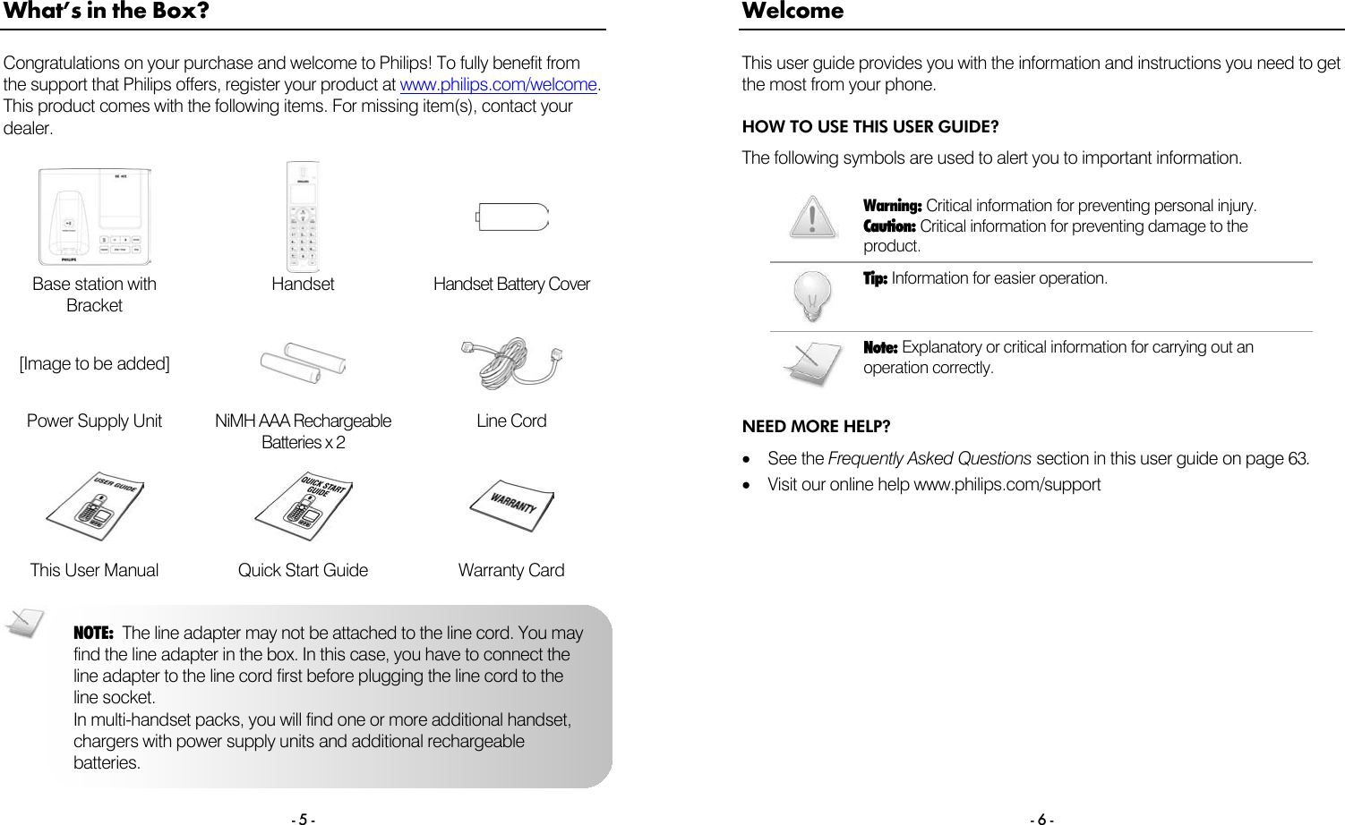  - 5 - What&rsquo;s in the Box? Congratulations on your purchase and welcome to Philips! To fully benefit from the support that Philips offers, register your product at www.philips.com/welcome. This product comes with the following items. For missing item(s), contact your dealer.      Base station with Bracket Handset Handset Battery Cover [Image to be added]    Power Supply Unit  NiMH AAA Rechargeable Batteries x 2 Line Cord     This User Manual  Quick Start Guide  Warranty Card  NOTE:  The line adapter may not be attached to the line cord. You may find the line adapter in the box. In this case, you have to connect the line adapter to the line cord first before plugging the line cord to the line socket. In multi-handset packs, you will find one or more additional handset, chargers with power supply units and additional rechargeable batteries.  - 6 - Welcome This user guide provides you with the information and instructions you need to get the most from your phone. HOW TO USE THIS USER GUIDE? The following symbols are used to alert you to important information.   Warning: Critical information for preventing personal injury. Caution: Critical information for preventing damage to the product.  Tip: Information for easier operation.   Note: Explanatory or critical information for carrying out an operation correctly. NEED MORE HELP? &bull;  See the Frequently Asked Questions section in this user guide on page 63. &bull;  Visit our online help www.philips.com/support