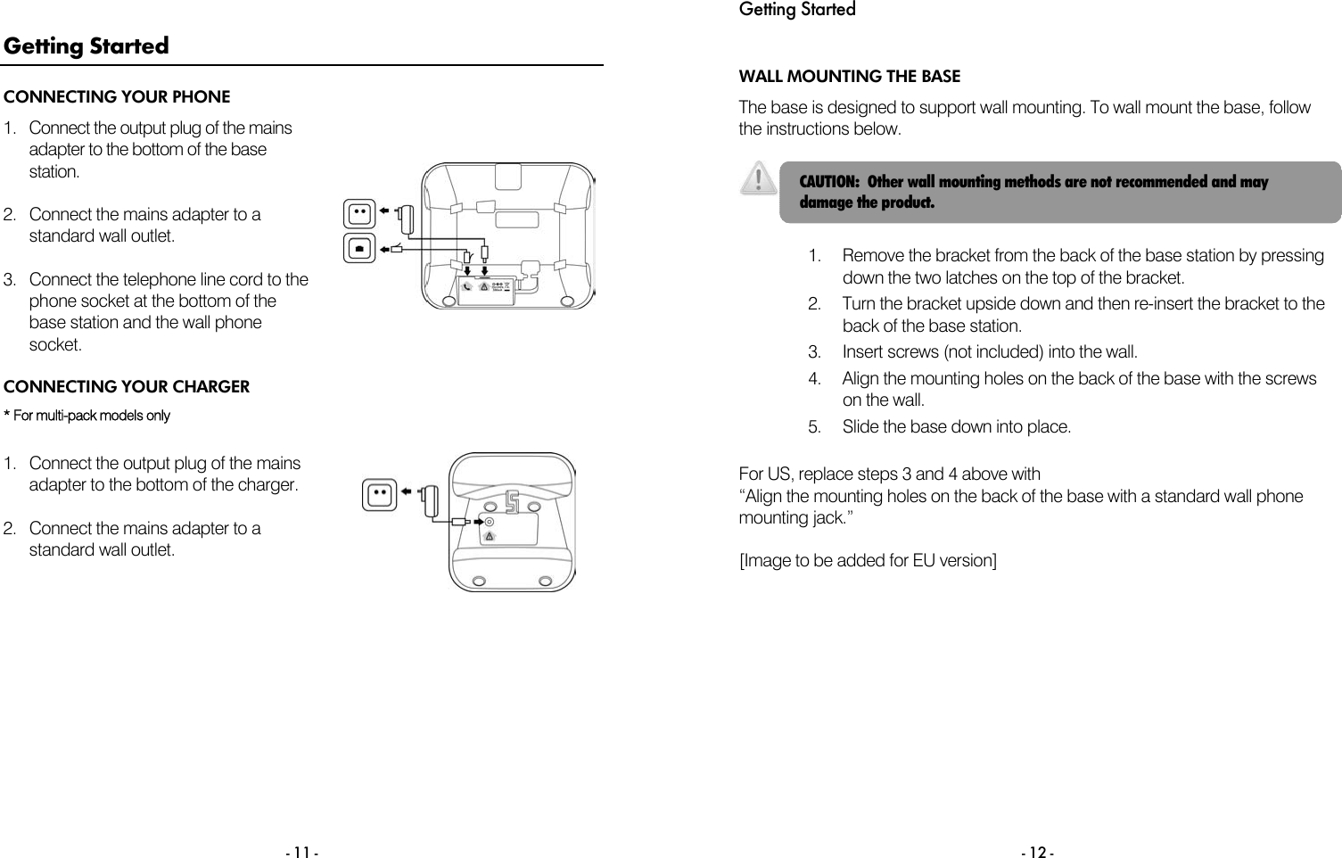  - 11 - Getting Started CONNECTING YOUR PHONE 1.  Connect the output plug of the mains adapter to the bottom of the base station.  2.  Connect the mains adapter to a standard wall outlet.  3.  Connect the telephone line cord to the phone socket at the bottom of the base station and the wall phone socket.  CONNECTING YOUR CHARGER * For multi-pack models only  1.  Connect the output plug of the mains adapter to the bottom of the charger.  2.  Connect the mains adapter to a standard wall outlet.  Getting Started  - 12 - WALL MOUNTING THE BASE The base is designed to support wall mounting. To wall mount the base, follow the instructions below.    1.  Remove the bracket from the back of the base station by pressing down the two latches on the top of the bracket. 2.  Turn the bracket upside down and then re-insert the bracket to the back of the base station. 3.  Insert screws (not included) into the wall. 4.  Align the mounting holes on the back of the base with the screws on the wall. 5.  Slide the base down into place.  For US, replace steps 3 and 4 above with &ldquo;Align the mounting holes on the back of the base with a standard wall phone mounting jack.&rdquo;   [Image to be added for EU version] CAUTION:  Other wall mounting methods are not recommended and may damage the product. 