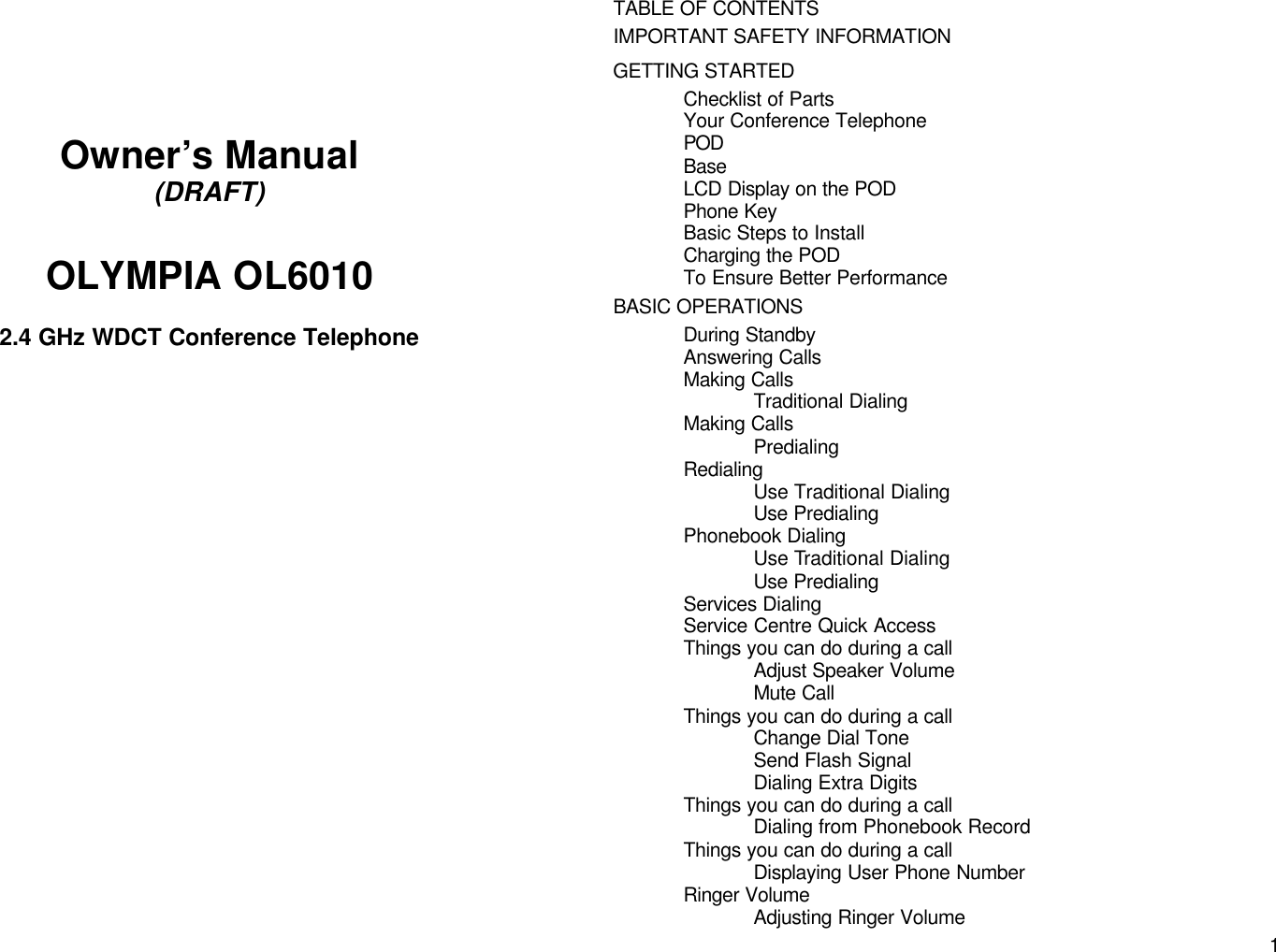       1      Owner&rsquo;s Manual (DRAFT)  OLYMPIA OL6010  2.4 GHz WDCT Conference Telephone                      TABLE OF CONTENTS IMPORTANT SAFETY INFORMATION GETTING STARTED Checklist of Parts Your Conference Telephone POD Base LCD Display on the POD Phone Key Basic Steps to Install Charging the POD To Ensure Better Performance BASIC OPERATIONS During Standby Answering Calls Making Calls Traditional Dialing Making Calls Predialing Redialing Use Traditional Dialing Use Predialing Phonebook Dialing Use Traditional Dialing Use Predialing Services Dialing Service Centre Quick Access Things you can do during a call Adjust Speaker Volume Mute Call Things you can do during a call Change Dial Tone Send Flash Signal Dialing Extra Digits Things you can do during a call Dialing from Phonebook Record Things you can do during a call Displaying User Phone Number Ringer Volume Adjusting Ringer Volume 