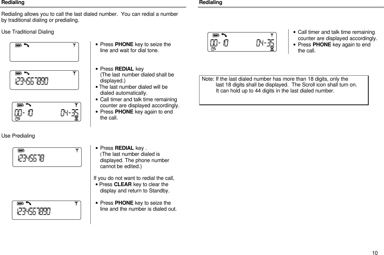       10 Redialing  Redialing allows you to call the last dialed number.  You can redial a number by traditional dialing or predialing.    Use Traditional Dialing   &bull; Press PHONE key to seize the line and wait for dial tone.        &bull; Press REDIAL key  (The last number dialed shall be displayed.) &bull; The last number dialed will be dialed automatically.  &bull; Call timer and talk time remaining counter are displayed accordingly. &bull; Press PHONE key again to end the call.   Use Predialing   &bull; Press REDIAL key . (The last number dialed is displayed. The phone number cannot be edited.)  If you do not want to redial the call,  &bull; Press CLEAR key to clear the display and return to Standby.   &bull; Press PHONE key to seize the line and the number is dialed out.       Redialing      &bull; Call timer and talk time remaining counter are displayed accordingly. &bull; Press PHONE key again to end the call.      Note: If the last dialed number has more than 18 digits, only the           last 18 digits shall be displayed.  The Scroll icon shall turn on.            It can hold up to 44 digits in the last dialed number.  