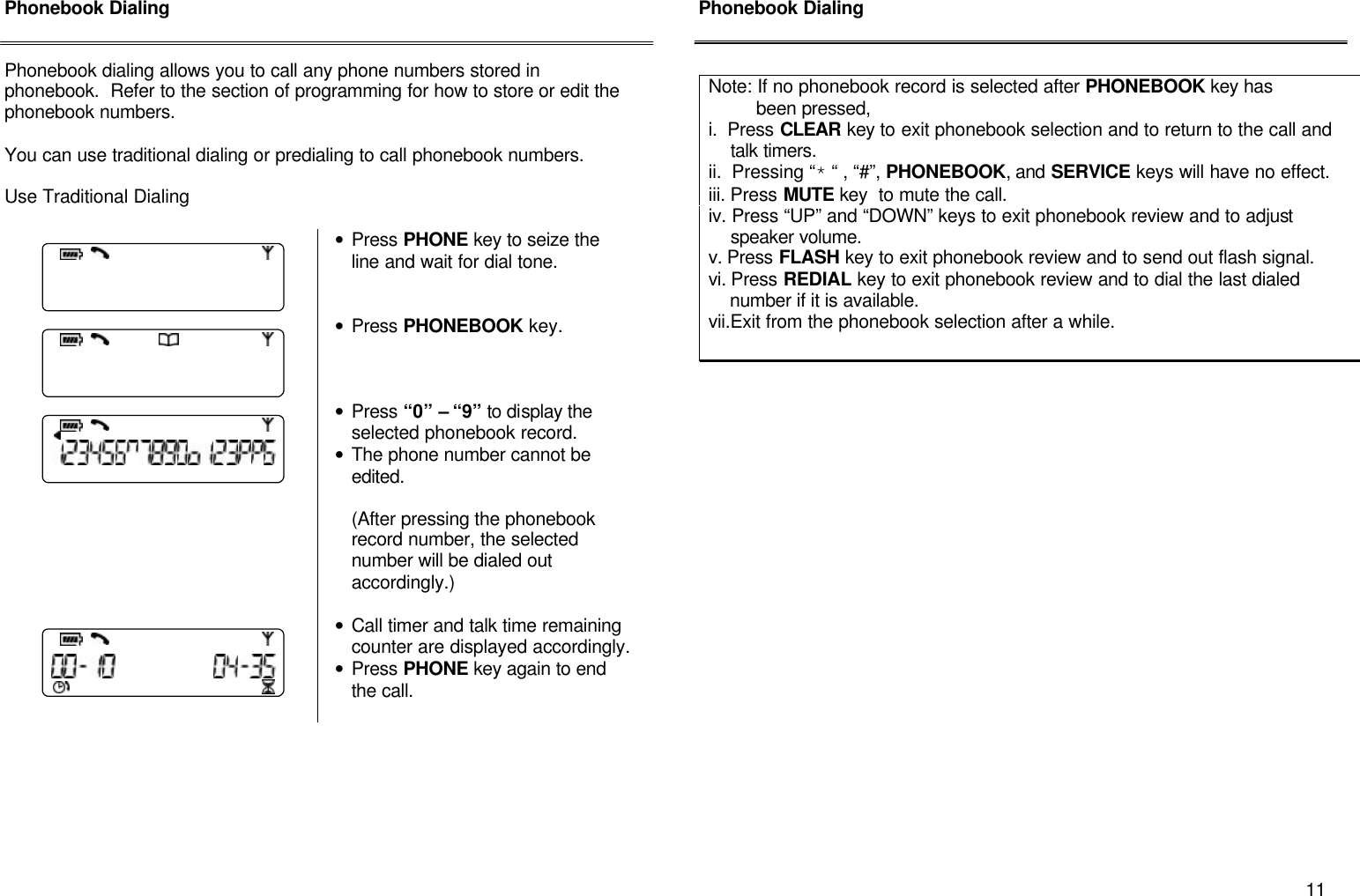       11 Phonebook Dialing   Phonebook dialing allows you to call any phone numbers stored in phonebook.  Refer to the section of programming for how to store or edit the phonebook numbers.  You can use traditional dialing or predialing to call phonebook numbers.  Use Traditional Dialing      &bull; Press PHONE key to seize the line and wait for dial tone.    &bull; Press PHONEBOOK key.       &bull; Press &ldquo;0&rdquo; &ndash; &ldquo;9&rdquo; to display the selected phonebook record. &bull; The phone number cannot be edited.  (After pressing the phonebook record number, the selected  number will be dialed out accordingly.)   &bull; Call timer and talk time remaining counter are displayed accordingly. &bull; Press PHONE key again to end the call.         Phonebook Dialing                      Note: If no phonebook record is selected after PHONEBOOK key has           been pressed,  i.  Press CLEAR key to exit phonebook selection and to return to the call and       talk timers. ii.  Pressing &ldquo;* &ldquo; , &ldquo;#&rdquo;, PHONEBOOK, and SERVICE keys will have no effect. iii. Press MUTE key  to mute the call. iv. Press &ldquo;UP&rdquo; and &ldquo;DOWN&rdquo; keys to exit phonebook review and to adjust      speaker volume. v. Press FLASH key to exit phonebook review and to send out flash signal. vi. Press REDIAL key to exit phonebook review and to dial the last dialed      number if it is available. vii.Exit from the phonebook selection after a while. 