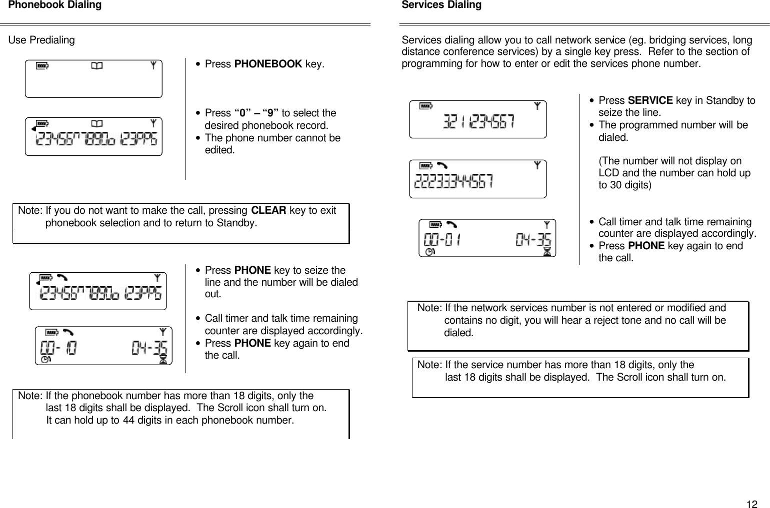      12 Phonebook Dialing   Use Predialing   &bull; Press PHONEBOOK key.     &bull; Press &ldquo;0&rdquo; &ndash; &ldquo;9&rdquo; to select the desired phonebook record. &bull; The phone number cannot be edited.           &bull; Press PHONE key to seize the line and the number will be dialed out.   &bull; Call timer and talk time remaining counter are displayed accordingly. &bull; Press PHONE key again to end the call.            Services Dialing   Services dialing allow you to call network service (eg. bridging services, long distance conference services) by a single key press.  Refer to the section of programming for how to enter or edit the services phone number.     &bull; Press SERVICE key in Standby to seize the line. &bull; The programmed number will be dialed.    (The number will not display on LCD and the number can hold up to 30 digits)    &bull; Call timer and talk time remaining counter are displayed accordingly. &bull; Press PHONE key again to end the call.                                         Note: If the phonebook number has more than 18 digits, only the           last 18 digits shall be displayed.  The Scroll icon shall turn on.            It can hold up to 44 digits in each phonebook number.  Note: If the network services number is not entered or modified and           contains no digit, you will hear a reject tone and no call will be           dialed. Note: If the service number has more than 18 digits, only the           last 18 digits shall be displayed.  The Scroll icon shall turn on.             Note: If you do not want to make the call, pressing CLEAR key to exit           phonebook selection and to return to Standby.  