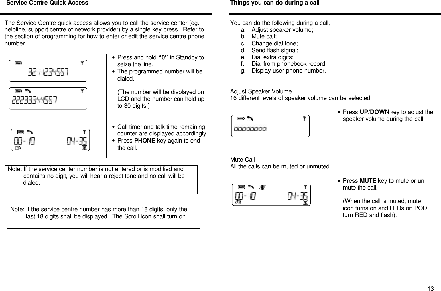       13  Service Centre Quick Access   The Service Centre quick access allows you to call the service center (eg. helpline, support centre of network provider) by a single key press.  Refer to the section of programming for how to enter or edit the service centre phone number.    &bull; Press and hold &ldquo;0&rdquo; in Standby to seize the line. &bull; The programmed number will be dialed.  (The number will be displayed on LCD and the number can hold up to 30 digits.)    &bull; Call timer and talk time remaining counter are displayed accordingly. &bull; Press PHONE key again to end the call.                    Things you can do during a call   You can do the following during a call, a. Adjust speaker volume; b. Mute call; c. Change dial tone; d. Send flash signal; e. Dial extra digits; f. Dial from phonebook record; g. Display user phone number.   Adjust Speaker Volume 16 different levels of speaker volume can be selected.       &bull; Press UP/DOWN key to adjust the speaker volume during the call.     Mute Call All the calls can be muted or unmuted.   &bull; Press MUTE key to mute or un-mute the call.  (When the call is muted, mute icon turns on and LEDs on POD turn RED and flash).          Note: If the service center number is not entered or is modified and           contains no digit, you will hear a reject tone and no call will be           dialed.  Note: If the service centre number has more than 18 digits, only the           last 18 digits shall be displayed.  The Scroll icon shall turn on.             