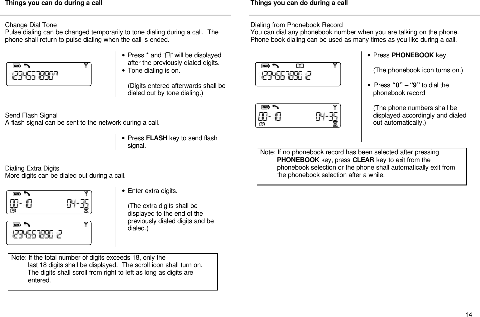       14 Things you can do during a call   Change Dial Tone Pulse dialing can be changed temporarily to tone dialing during a call.  The phone shall return to pulse dialing when the call is ended.     &bull; Press * and &ldquo; &rdquo; will be displayed after the previously dialed digits. &bull; Tone dialing is on.    (Digits entered afterwards shall be dialed out by tone dialing.)   Send Flash Signal A flash signal can be sent to the network during a call.   &bull; Press FLASH key to send flash signal.   Dialing Extra Digits  More digits can be dialed out during a call.    &bull; Enter extra digits.  (The extra digits shall be displayed to the end of the previously dialed digits and be dialed.)          Things you can do during a call   Dialing from Phonebook Record You can dial any phonebook number when you are talking on the phone.  Phone book dialing can be used as many times as you like during a call.    &bull; Press PHONEBOOK key.  (The phonebook icon turns on.)  &bull; Press &ldquo;0&rdquo; &ndash; &ldquo;9&rdquo; to dial the phonebook record   (The phone numbers shall be displayed accordingly and dialed out automatically.)                         Note: If the total number of digits exceeds 18, only the           last 18 digits shall be displayed.  The scroll icon shall turn on.           The digits shall scroll from right to left as long as digits are                  entered. Note: If no phonebook record has been selected after pressing           PHONEBOOK key, press CLEAR key to exit from the           phonebook selection or the phone shall automatically exit from           the phonebook selection after a while. 