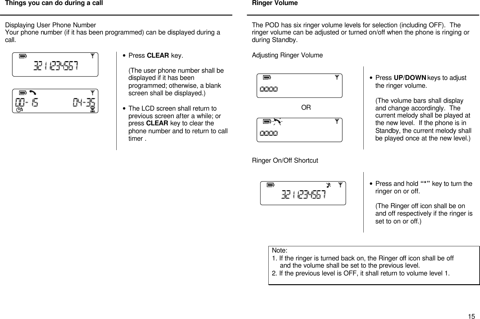       15 Things you can do during a call   Displaying User Phone Number Your phone number (if it has been programmed) can be displayed during a call.   &bull; Press CLEAR key.    (The user phone number shall be displayed if it has been programmed; otherwise, a blank screen shall be displayed.)  &bull; The LCD screen shall return to previous screen after a while; or press CLEAR key to clear the phone number and to return to call timer .                       Ringer Volume   The POD has six ringer volume levels for selection (including OFF).  The ringer volume can be adjusted or turned on/off when the phone is ringing or during Standby.  Adjusting Ringer Volume       OR    &bull; Press UP/DOWN keys to adjust the ringer volume.  (The volume bars shall display and change accordingly.  The current melody shall be played at the new level.  If the phone is in Standby, the current melody shall be played once at the new level.)   Ringer On/Off Shortcut     &bull; Press and hold &ldquo;*&rdquo; key to turn the ringer on or off.  (The Ringer off icon shall be on and off respectively if the ringer is set to on or off.)           Note:  1. If the ringer is turned back on, the Ringer off icon shall be off      and the volume shall be set to the previous level.   2. If the previous level is OFF, it shall return to volume level 1. 
