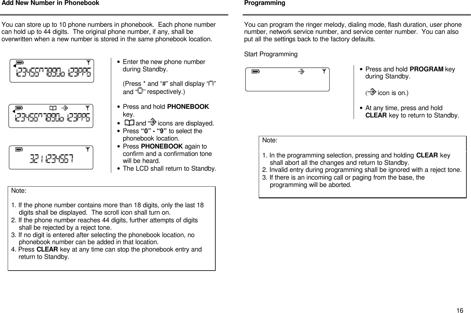       16 Add New Number in Phonebook   You can store up to 10 phone numbers in phonebook.  Each phone number can hold up to 44 digits.  The original phone number, if any, shall be overwritten when a new number is stored in the same phonebook location.    &bull; Enter the new phone number during Standby.    (Press * and &ldquo;#&rdquo; shall display &ldquo; &rdquo; and &ldquo; &rdquo; respectively.)  &bull; Press and hold PHONEBOOK key. &bull;   and   icons are displayed. &bull; Press &ldquo;0&rdquo; - &ldquo;9&rdquo; to select the phonebook location. &bull; Press PHONEBOOK again to confirm and a confirmation tone will be heard. &bull; The LCD shall return to Standby.                  Programming   You can program the ringer melody, dialing mode, flash duration, user phone number, network service number, and service center number.  You can also put all the settings back to the factory defaults.  Start Programming   &bull; Press and hold PROGRAM key during Standby.  ( icon is on.)  &bull; At any time, press and hold CLEAR key to return to Standby.                          Note:   1. If the phone number contains more than 18 digits, only the last 18      digits shall be displayed.  The scroll icon shall turn on. 2. If the phone number reaches 44 digits, further attempts of digits       shall be rejected by a reject tone. 3. If no digit is entered after selecting the phonebook location, no      phonebook number can be added in that location. 4. Press CLEAR key at any time can stop the phonebook entry and      return to Standby.  Note:   1. In the programming selection, pressing and holding CLEAR key      shall abort all the changes and return to Standby. 2. Invalid entry during programming shall be ignored with a reject tone. 3. If there is an incoming call or paging from the base, the      programming will be aborted. 