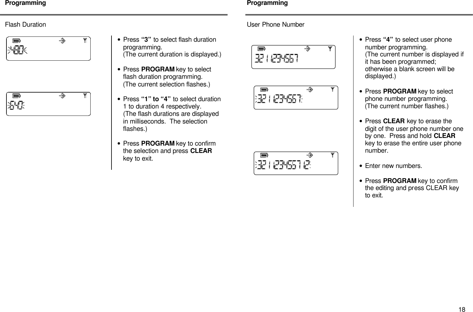       18 Programming   Flash Duration        &bull; Press &ldquo;3&rdquo; to select flash duration programming.     (The current duration is displayed.)  &bull; Press PROGRAM key to select flash duration programming.      (The current selection flashes.)  &bull; Press &ldquo;1&rdquo; to &ldquo;4&rdquo; to select duration 1 to duration 4 respectively.   (The flash durations are displayed in milliseconds.  The selection flashes.)  &bull; Press PROGRAM key to confirm the selection and press CLEAR key to exit.                    Programming   User Phone Number   &bull; Press &ldquo;4&rdquo; to select user phone number programming.   (The current number is displayed if it has been programmed; otherwise a blank screen will be displayed.)  &bull; Press PROGRAM key to select phone number programming.      (The current number flashes.)  &bull; Press CLEAR key to erase the digit of the user phone number one by one.  Press and hold CLEAR key to erase the entire user phone number.  &bull; Enter new numbers.   &bull; Press PROGRAM key to confirm the editing and press CLEAR key to exit.               