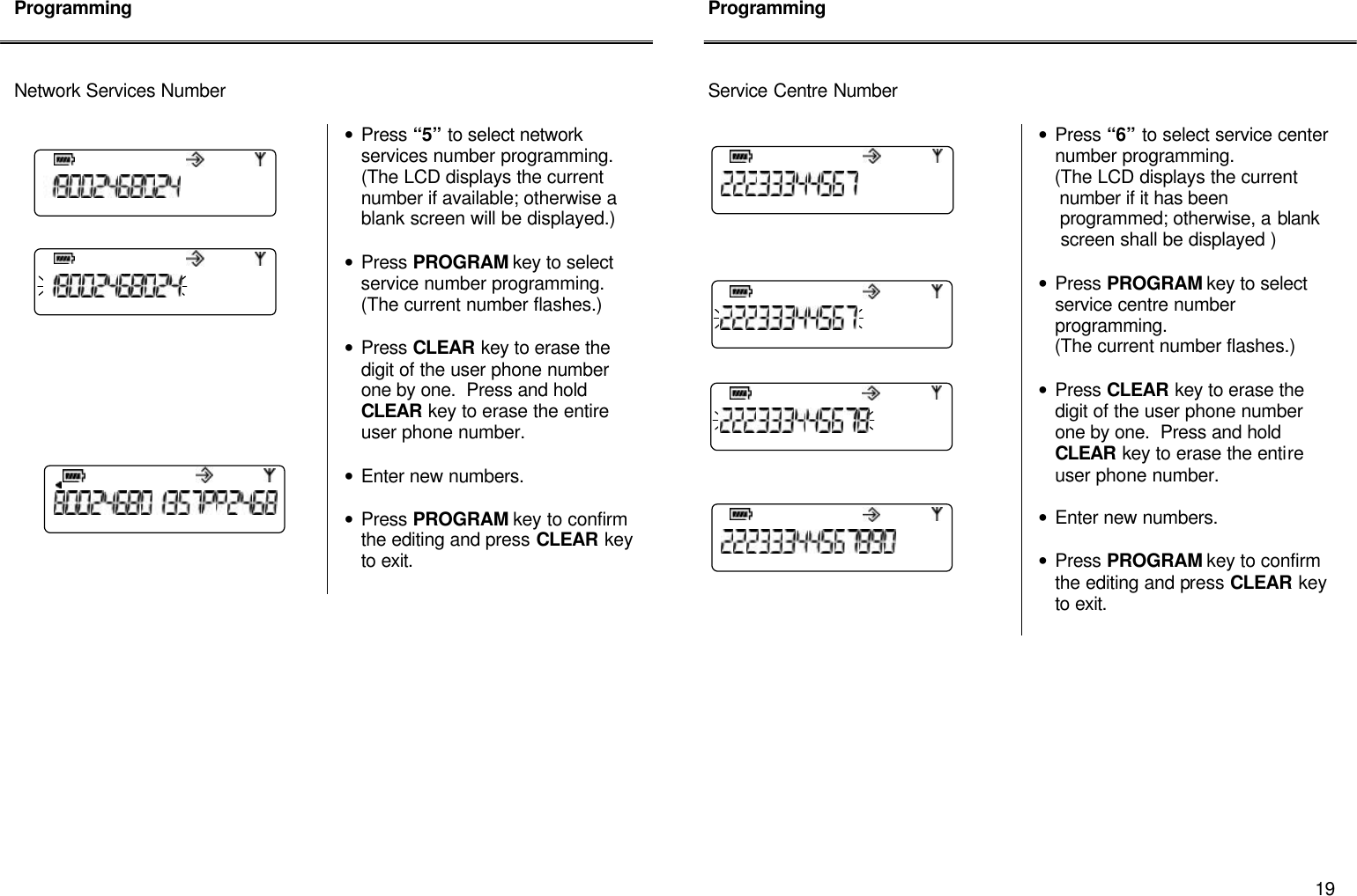       19 Programming    Network Services Number        &bull; Press &ldquo;5&rdquo; to select network services number programming.  (The LCD displays the current number if available; otherwise a blank screen will be displayed.)  &bull; Press PROGRAM key to select service number programming.  (The current number flashes.)  &bull; Press CLEAR key to erase the digit of the user phone number one by one.  Press and hold CLEAR key to erase the entire user phone number.  &bull; Enter new numbers.  &bull; Press PROGRAM key to confirm the editing and press CLEAR key to exit.               Programming    Service Centre Number   &bull; Press &ldquo;6&rdquo; to select service center number programming.      (The LCD displays the current        number if it has been      programmed; otherwise, a blank      screen shall be displayed )  &bull; Press PROGRAM key to select service centre number programming.      (The current number flashes.)    &bull; Press CLEAR key to erase the digit of the user phone number one by one.  Press and hold CLEAR key to erase the entire user phone number.  &bull; Enter new numbers.  &bull; Press PROGRAM key to confirm the editing and press CLEAR key to exit.             