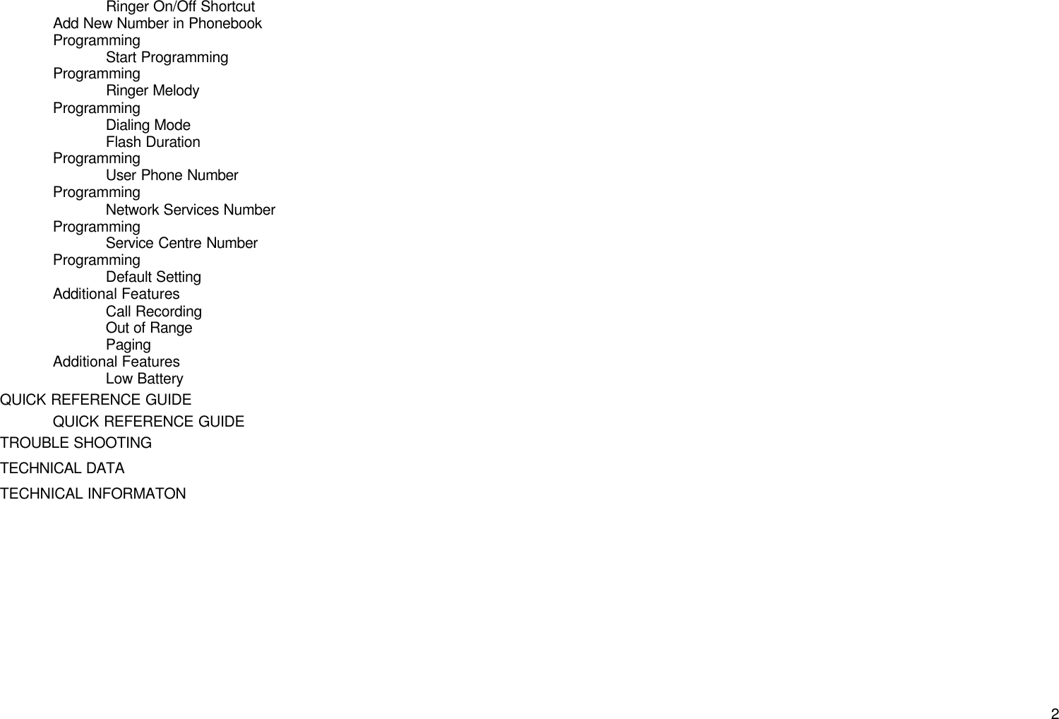       2Ringer On/Off Shortcut Add New Number in Phonebook Programming Start Programming Programming Ringer Melody Programming Dialing Mode Flash Duration Programming User Phone Number Programming Network Services Number Programming Service Centre Number Programming Default Setting Additional Features Call Recording Out of Range Paging Additional Features Low Battery QUICK REFERENCE GUIDE QUICK REFERENCE GUIDE TROUBLE SHOOTING TECHNICAL DATA TECHNICAL INFORMATON  