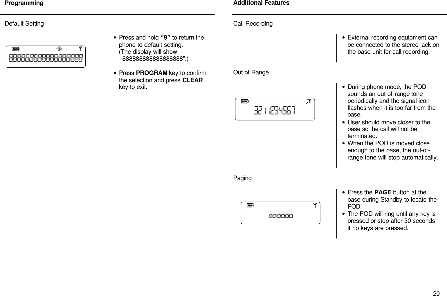       20 Programming   Default Setting    &bull; Press and hold &ldquo;9&rdquo; to return the phone to default setting.     (The display will show       &ldquo;888888888888888888&rdquo;.)  &bull; Press PROGRAM key to confirm the selection and press CLEAR key to exit.                             Additional Features   Call Recording   &bull; External recording equipment can be connected to the stereo jack on the base unit for call recording.   Out of Range    &bull; During phone mode, the POD sounds an out-of-range tone periodically and the signal icon flashes when it is too far from the base. &bull; User should move closer to the base so the call will not be terminated. &bull; When the POD is moved close enough to the base, the out-of-range tone will stop automatically.   Paging     &bull; Press the PAGE button at the base during Standby to locate the POD. &bull; The POD will ring until any key is pressed or stop after 30 seconds if no keys are pressed.           