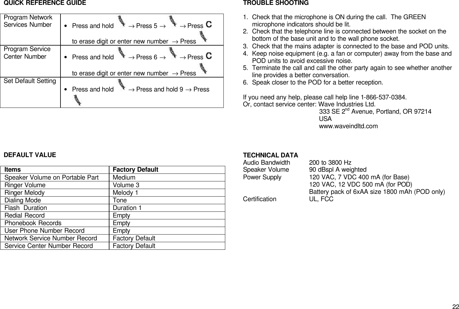       22 QUICK REFERENCE GUIDE  Program Network Services Number &bull; Press and hold   &rarr; Press 5 &rarr;   &rarr; Press    to erase digit or enter new number  &rarr; Press   Program Service Center Number &bull; Press and hold   &rarr; Press 6 &rarr;   &rarr; Press    to erase digit or enter new number  &rarr; Press   Set Default Setting &bull; Press and hold   &rarr; Press and hold 9 &rarr; Press        DEFAULT VALUE  Items Factory Default Speaker Volume on Portable Part Medium Ringer Volume Volume 3 Ringer Melody Melody 1 Dialing Mode Tone Flash  Duration Duration 1 Redial Record Empty Phonebook Records Empty User Phone Number Record Empty Network Service Number Record Factory Default Service Center Number Record Factory Default        TROUBLE SHOOTING  1. Check that the microphone is ON during the call.  The GREEN microphone indicators should be lit. 2. Check that the telephone line is connected between the socket on the bottom of the base unit and to the wall phone socket. 3. Check that the mains adapter is connected to the base and POD units. 4. Keep noise equipment (e.g. a fan or computer) away from the base and POD units to avoid excessive noise. 5. Terminate the call and call the other party again to see whether another line provides a better conversation. 6. Speak closer to the POD for a better reception.  If you need any help, please call help line 1-866-537-0384. Or, contact service center: Wave Industries Ltd.                                            333 SE 2nd Avenue, Portland, OR 97214                                            USA                                            www.waveindltd.com    TECHNICAL DATA  Audio Bandwidth 200 to 3800 Hz Speaker Volume 90 dBspl A weighted Power Supply 120 VAC, 7 VDC 400 mA (for Base)  120 VAC, 12 VDC 500 mA (for POD)  Battery pack of 6xAA size 1800 mAh (POD only) Certification UL, FCC                        