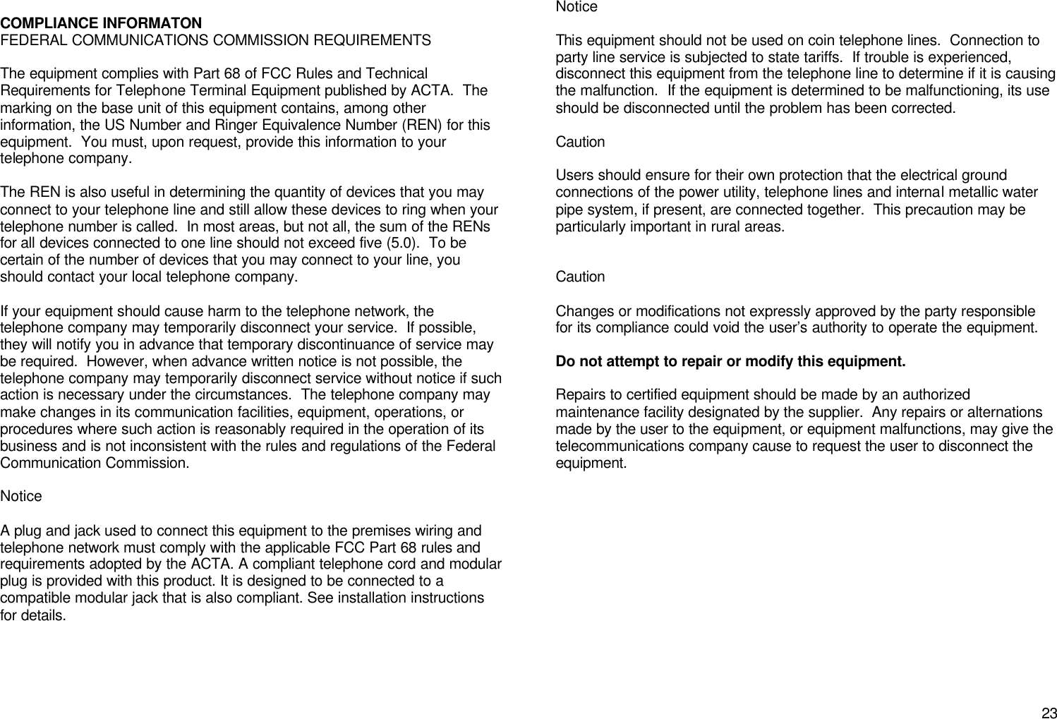       23  COMPLIANCE INFORMATON FEDERAL COMMUNICATIONS COMMISSION REQUIREMENTS  The equipment complies with Part 68 of FCC Rules and Technical Requirements for Telephone Terminal Equipment published by ACTA.  The marking on the base unit of this equipment contains, among other information, the US Number and Ringer Equivalence Number (REN) for this equipment.  You must, upon request, provide this information to your telephone company.  The REN is also useful in determining the quantity of devices that you may connect to your telephone line and still allow these devices to ring when your telephone number is called.  In most areas, but not all, the sum of the RENs for all devices connected to one line should not exceed five (5.0).  To be certain of the number of devices that you may connect to your line, you should contact your local telephone company.  If your equipment should cause harm to the telephone network, the telephone company may temporarily disconnect your service.  If possible, they will notify you in advance that temporary discontinuance of service may be required.  However, when advance written notice is not possible, the telephone company may temporarily disconnect service without notice if such action is necessary under the circumstances.  The telephone company may make changes in its communication facilities, equipment, operations, or procedures where such action is reasonably required in the operation of its business and is not inconsistent with the rules and regulations of the Federal Communication Commission.  Notice  A plug and jack used to connect this equipment to the premises wiring and telephone network must comply with the applicable FCC Part 68 rules and requirements adopted by the ACTA. A compliant telephone cord and modular plug is provided with this product. It is designed to be connected to a compatible modular jack that is also compliant. See installation instructions for details.     Notice  This equipment should not be used on coin telephone lines.  Connection to party line service is subjected to state tariffs.  If trouble is experienced, disconnect this equipment from the telephone line to determine if it is causing the malfunction.  If the equipment is determined to be malfunctioning, its use should be disconnected until the problem has been corrected.  Caution  Users should ensure for their own protection that the electrical ground connections of the power utility, telephone lines and internal metallic water pipe system, if present, are connected together.  This precaution may be particularly important in rural areas.   Caution  Changes or modifications not expressly approved by the party responsible for its compliance could void the user&rsquo;s authority to operate the equipment.  Do not attempt to repair or modify this equipment.  Repairs to certified equipment should be made by an authorized maintenance facility designated by the supplier.  Any repairs or alternations made by the user to the equipment, or equipment malfunctions, may give the telecommunications company cause to request the user to disconnect the equipment.              