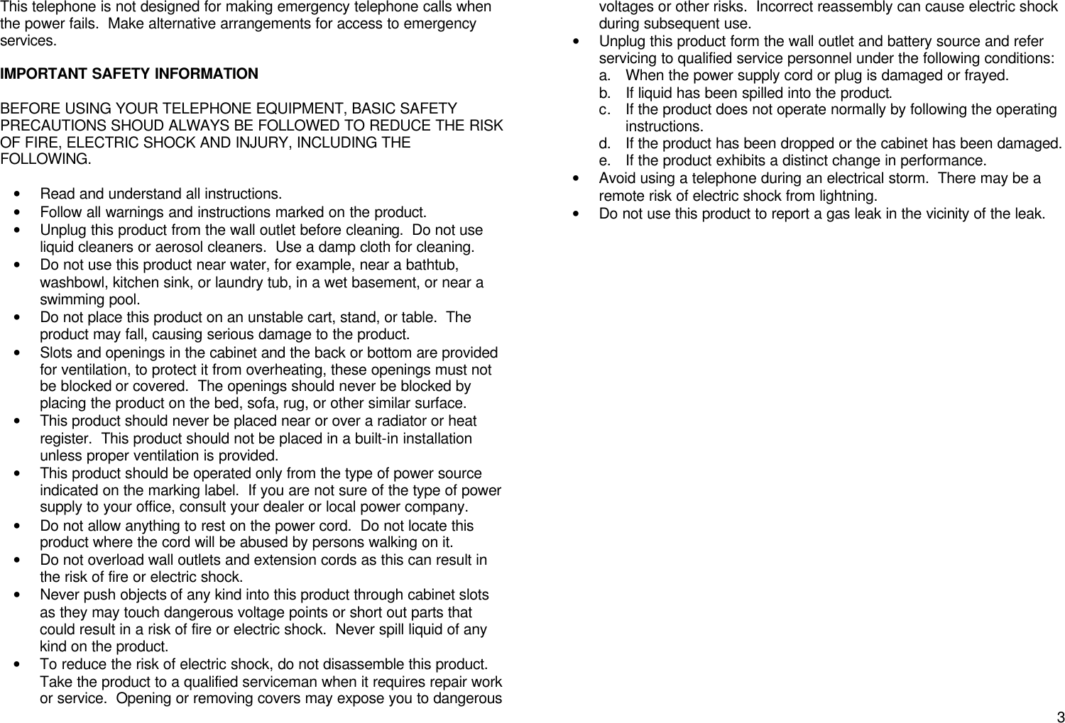      3This telephone is not designed for making emergency telephone calls when the power fails.  Make alternative arrangements for access to emergency services.  IMPORTANT SAFETY INFORMATION  BEFORE USING YOUR TELEPHONE EQUIPMENT, BASIC SAFETY PRECAUTIONS SHOUD ALWAYS BE FOLLOWED TO REDUCE THE RISK OF FIRE, ELECTRIC SHOCK AND INJURY, INCLUDING THE FOLLOWING.  &bull; Read and understand all instructions. &bull; Follow all warnings and instructions marked on the product. &bull; Unplug this product from the wall outlet before cleaning.  Do not use liquid cleaners or aerosol cleaners.  Use a damp cloth for cleaning. &bull; Do not use this product near water, for example, near a bathtub, washbowl, kitchen sink, or laundry tub, in a wet basement, or near a swimming pool. &bull; Do not place this product on an unstable cart, stand, or table.  The product may fall, causing serious damage to the product. &bull; Slots and openings in the cabinet and the back or bottom are provided for ventilation, to protect it from overheating, these openings must not be blocked or covered.  The openings should never be blocked by placing the product on the bed, sofa, rug, or other similar surface. &bull; This product should never be placed near or over a radiator or heat register.  This product should not be placed in a built-in installation unless proper ventilation is provided. &bull; This product should be operated only from the type of power source indicated on the marking label.  If you are not sure of the type of power supply to your office, consult your dealer or local power company. &bull; Do not allow anything to rest on the power cord.  Do not locate this product where the cord will be abused by persons walking on it. &bull; Do not overload wall outlets and extension cords as this can result in the risk of fire or electric shock. &bull; Never push objects of any kind into this product through cabinet slots as they may touch dangerous voltage points or short out parts that could result in a risk of fire or electric shock.  Never spill liquid of any kind on the product. &bull; To reduce the risk of electric shock, do not disassemble this product.  Take the product to a qualified serviceman when it requires repair work or service.  Opening or removing covers may expose you to dangerous voltages or other risks.  Incorrect reassembly can cause electric shock during subsequent use. &bull; Unplug this product form the wall outlet and battery source and refer servicing to qualified service personnel under the following conditions: a. When the power supply cord or plug is damaged or frayed. b. If liquid has been spilled into the product. c. If the product does not operate normally by following the operating instructions.   d. If the product has been dropped or the cabinet has been damaged. e. If the product exhibits a distinct change in performance. &bull; Avoid using a telephone during an electrical storm.  There may be a remote risk of electric shock from lightning. &bull; Do not use this product to report a gas leak in the vicinity of the leak.                            