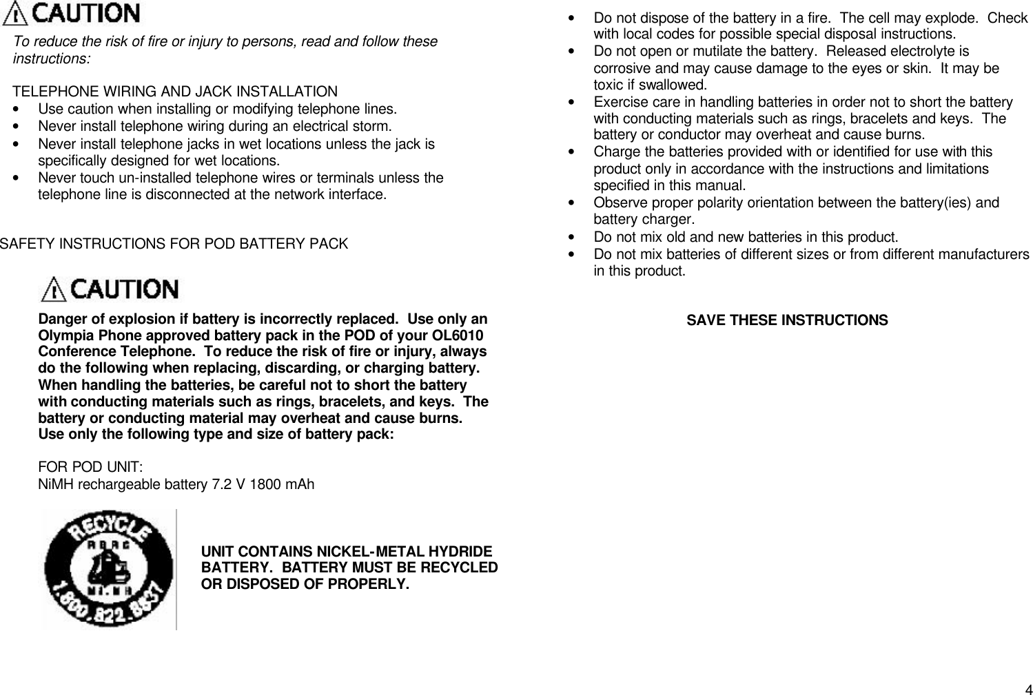       4 To reduce the risk of fire or injury to persons, read and follow these instructions:  TELEPHONE WIRING AND JACK INSTALLATION &bull; Use caution when installing or modifying telephone lines. &bull; Never install telephone wiring during an electrical storm. &bull; Never install telephone jacks in wet locations unless the jack is specifically designed for wet locations. &bull; Never touch un-installed telephone wires or terminals unless the telephone line is disconnected at the network interface.     SAFETY INSTRUCTIONS FOR POD BATTERY PACK   Danger of explosion if battery is incorrectly replaced.  Use only an Olympia Phone approved battery pack in the POD of your OL6010 Conference Telephone.  To reduce the risk of fire or injury, always do the following when replacing, discarding, or charging battery.  When handling the batteries, be careful not to short the battery with conducting materials such as rings, bracelets, and keys.  The battery or conducting material may overheat and cause burns.  Use only the following type and size of battery pack:  FOR POD UNIT: NiMH rechargeable battery 7.2 V 1800 mAh        &bull; Do not dispose of the battery in a fire.  The cell may explode.  Check with local codes for possible special disposal instructions. &bull; Do not open or mutilate the battery.  Released electrolyte is corrosive and may cause damage to the eyes or skin.  It may be toxic if swallowed. &bull; Exercise care in handling batteries in order not to short the battery with conducting materials such as rings, bracelets and keys.  The battery or conductor may overheat and cause burns. &bull; Charge the batteries provided with or identified for use with this product only in accordance with the instructions and limitations specified in this manual.   &bull; Observe proper polarity orientation between the battery(ies) and battery charger. &bull; Do not mix old and new batteries in this product. &bull; Do not mix batteries of different sizes or from different manufacturers in this product.   SAVE THESE INSTRUCTIONS  UNIT CONTAINS NICKEL-METAL HYDRIDE BATTERY.  BATTERY MUST BE RECYCLED OR DISPOSED OF PROPERLY. 