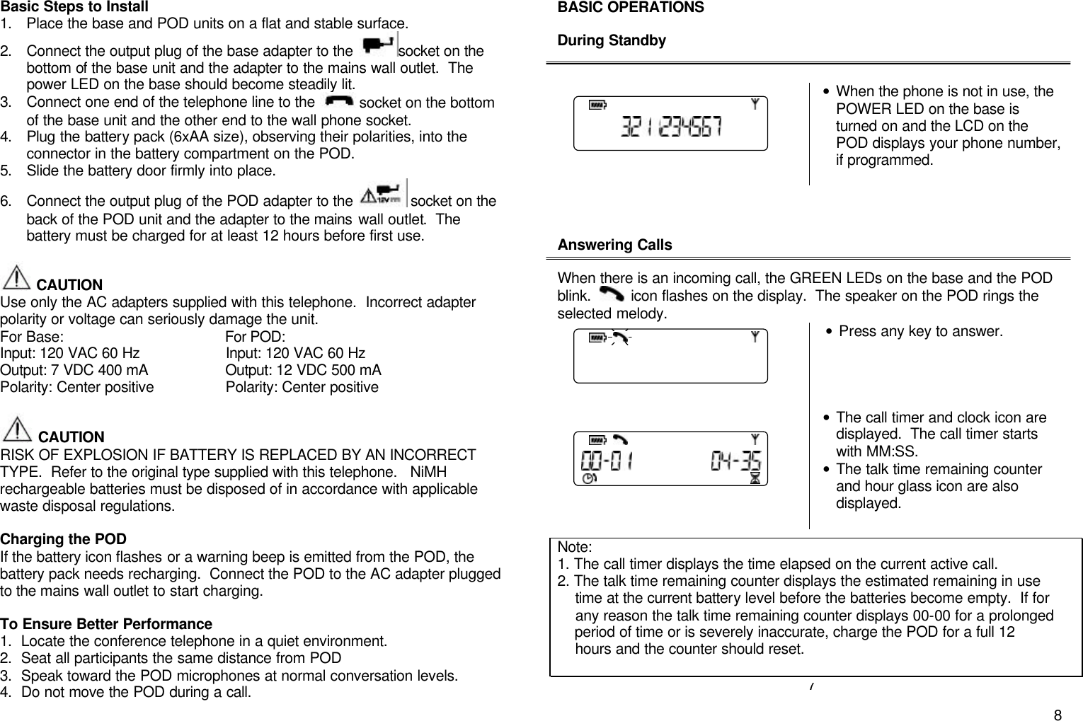       8Basic Steps to Install 1. Place the base and POD units on a flat and stable surface. 2. Connect the output plug of the base adapter to the  socket on the bottom of the base unit and the adapter to the mains wall outlet.  The power LED on the base should become steadily lit. 3. Connect one end of the telephone line to the  socket on the bottom of the base unit and the other end to the wall phone socket. 4. Plug the battery pack (6xAA size), observing their polarities, into the connector in the battery compartment on the POD. 5. Slide the battery door firmly into place. 6. Connect the output plug of the POD adapter to the   socket on the back of the POD unit and the adapter to the mains wall outlet.  The battery must be charged for at least 12 hours before first use.   CAUTION            Use only the AC adapters supplied with this telephone.  Incorrect adapter polarity or voltage can seriously damage the unit. For Base:                                       For POD: Input: 120 VAC 60 Hz                    Input: 120 VAC 60 Hz Output: 7 VDC 400 mA                  Output: 12 VDC 500 mA Polarity: Center positive      Polarity: Center positive   CAUTION            RISK OF EXPLOSION IF BATTERY IS REPLACED BY AN INCORRECT TYPE.  Refer to the original type supplied with this telephone.   NiMH rechargeable batteries must be disposed of in accordance with applicable waste disposal regulations.  Charging the POD If the battery icon flashes or a warning beep is emitted from the POD, the battery pack needs recharging.  Connect the POD to the AC adapter plugged to the mains wall outlet to start charging.    To Ensure Better Performance 1. Locate the conference telephone in a quiet environment. 2. Seat all participants the same distance from POD 3. Speak toward the POD microphones at normal conversation levels. 4. Do not move the POD during a call. BASIC OPERATIONS  During Standby    &bull; When the phone is not in use, the POWER LED on the base is turned on and the LCD on the POD displays your phone number, if programmed.     Answering Calls  When there is an incoming call, the GREEN LEDs on the base and the POD  blink.     icon flashes on the display.  The speaker on the POD rings the selected melody.    &bull; Press any key to answer.      &bull; The call timer and clock icon are displayed.  The call timer starts with MM:SS.   &bull; The talk time remaining counter and hour glass icon are also displayed.           7 Note:  1. The call timer displays the time elapsed on the current active call. 2. The talk time remaining counter displays the estimated remaining in use      time at the current battery level before the batteries become empty.  If for      any reason the talk time remaining counter displays 00-00 for a prolonged       period of time or is severely inaccurate, charge the POD for a full 12      hours and the counter should reset. 