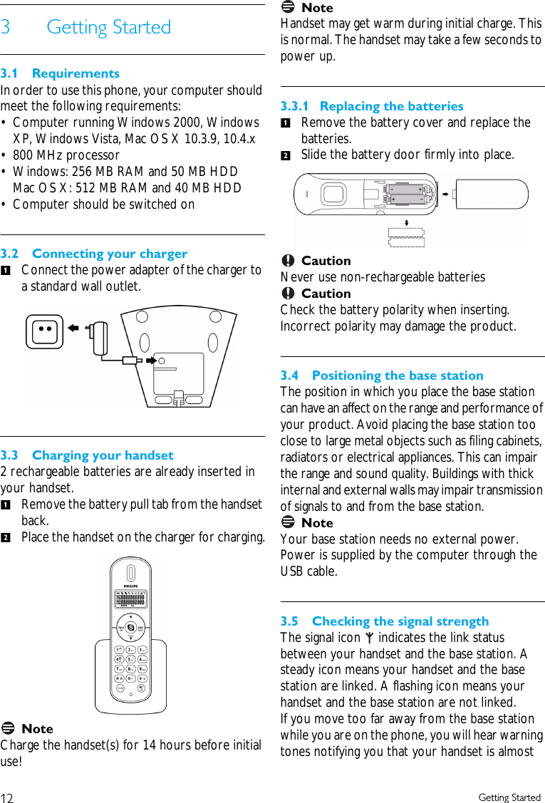 12 Getting Started3 Getting Started3.1 RequirementsIn order to use this phone, your computer should meet the following requirements:&bull; Computer running Windows 2000, Windows XP, Windows Vista, Mac OS X 10.3.9, 10.4.x &bull; 800 MHz processor&bull; Windows: 256 MB RAM and 50 MB HDD Mac OS X: 512 MB RAM and 40 MB HDD&bull; Computer should be switched on3.2 Connecting your chargerConnect the power adapter of the charger to a standard wall outlet.3.3 Charging your handset2 rechargeable batteries are already inserted in your handset.Remove the battery pull tab from the handset back.Place the handset on the charger for charging.Note Charge the handset(s) for 14 hours before initial use!NoteHandset may get warm during initial charge. This is normal. The handset may take a few seconds to power up.3.3.1  Replacing the batteriesRemove the battery cover and replace the batteries.Slide the battery door firmly into place.Caution Never use non-rechargeable batteries Caution Check the battery polarity when inserting. Incorrect polarity may damage the product.3.4 Positioning the base stationThe position in which you place the base station can have an affect on the range and performance of your product. Avoid placing the base station too close to large metal objects such as filing cabinets, radiators or electrical appliances. This can impair the range and sound quality. Buildings with thick internal and external walls may impair transmission of signals to and from the base station. Note Your base station needs no external power. Power is supplied by the computer through the USB cable.3.5 Checking the signal strengthThe signal icon   indicates the link status between your handset and the base station. A steady icon means your handset and the base station are linked. A flashing icon means your handset and the base station are not linked. If you move too far away from the base station while you are on the phone, you will hear warning tones notifying you that your handset is almost 11212